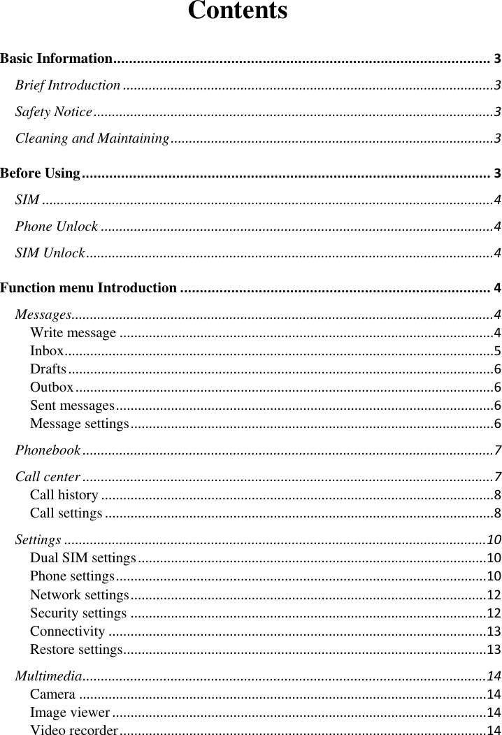       Contents Basic Information ................................................................................................ 3 Brief Introduction ..................................................................................................... 3 Safety Notice ............................................................................................................. 3 Cleaning and Maintaining ........................................................................................ 3 Before Using ........................................................................................................ 3 SIM ........................................................................................................................... 4 Phone Unlock ........................................................................................................... 4 SIM Unlock ............................................................................................................... 4 Function menu Introduction ............................................................................... 4 Messages................................................................................................................... 4 Write message ...................................................................................................... 4 Inbox ..................................................................................................................... 5 Drafts .................................................................................................................... 6 Outbox .................................................................................................................. 6 Sent messages ....................................................................................................... 6 Message settings ................................................................................................... 6 Phonebook ................................................................................................................ 7 Call center ................................................................................................................ 7 Call history ........................................................................................................... 8 Call settings .......................................................................................................... 8 Settings ................................................................................................................... 10 Dual SIM settings ............................................................................................... 10 Phone settings ..................................................................................................... 10 Network settings ................................................................................................. 12 Security settings ................................................................................................. 12 Connectivity ....................................................................................................... 13 Restore settings ................................................................................................... 13 Multimedia .............................................................................................................. 14 Camera ............................................................................................................... 14 Image viewer ...................................................................................................... 14 Video recorder .................................................................................................... 14 