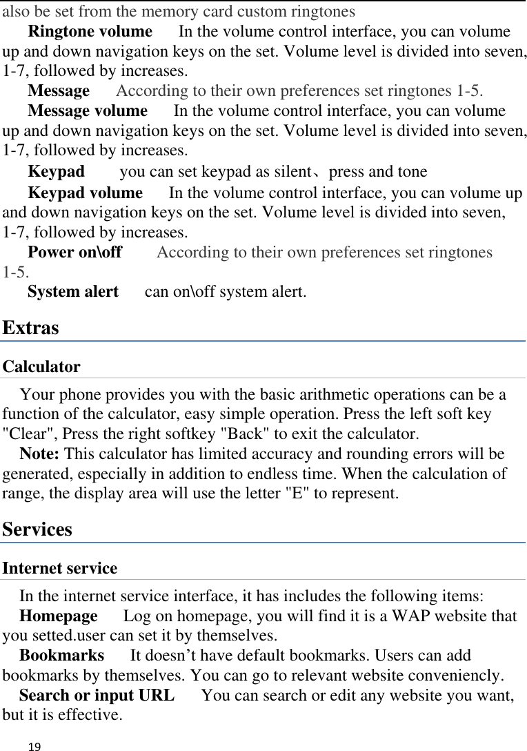   19    also be set from the memory card custom ringtones Ringtone volume   In the volume control interface, you can volume up and down navigation keys on the set. Volume level is divided into seven, 1-7, followed by increases. Message   According to their own preferences set ringtones 1-5. Message volume   In the volume control interface, you can volume up and down navigation keys on the set. Volume level is divided into seven, 1-7, followed by increases. Keypad     you can set keypad as silent、press and tone Keypad volume   In the volume control interface, you can volume up and down navigation keys on the set. Volume level is divided into seven, 1-7, followed by increases. Power on\off        According to their own preferences set ringtones 1-5. System alert      can on\off system alert. Extras Calculator Your phone provides you with the basic arithmetic operations can be a function of the calculator, easy simple operation. Press the left soft key &quot;Clear&quot;, Press the right softkey &quot;Back&quot; to exit the calculator. Note: This calculator has limited accuracy and rounding errors will be generated, especially in addition to endless time. When the calculation of range, the display area will use the letter &quot;E&quot; to represent. Services Internet service In the internet service interface, it has includes the following items: Homepage      Log on homepage, you will find it is a WAP website that you setted.user can set it by themselves. Bookmarks    It doesn’t have default bookmarks. Users can add bookmarks by themselves. You can go to relevant website conveniencly. Search or input URL      You can search or edit any website you want, but it is effective. 