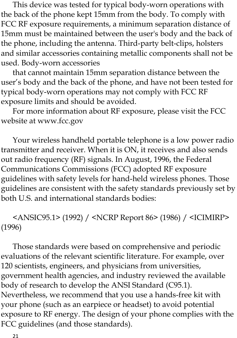   21    This device was tested for typical body-worn operations with the back of the phone kept 15mm from the body. To comply with FCC RF exposure requirements, a minimum separation distance of 15mm must be maintained between the user&apos;s body and the back of the phone, including the antenna. Third-party belt-clips, holsters and similar accessories containing metallic components shall not be used. Body-worn accessories that cannot maintain 15mm separation distance between the user’s body and the back of the phone, and have not been tested for typical body-worn operations may not comply with FCC RF exposure limits and should be avoided. For more information about RF exposure, please visit the FCC website at www.fcc.gov  Your wireless handheld portable telephone is a low power radio transmitter and receiver. When it is ON, it receives and also sends out radio frequency (RF) signals. In August, 1996, the Federal Communications Commissions (FCC) adopted RF exposure guidelines with safety levels for hand-held wireless phones. Those guidelines are consistent with the safety standards previously set by both U.S. and international standards bodies:  &lt;ANSIC95.1&gt; (1992) / &lt;NCRP Report 86&gt; (1986) / &lt;ICIMIRP&gt; (1996)  Those standards were based on comprehensive and periodic evaluations of the relevant scientific literature. For example, over 120 scientists, engineers, and physicians from universities, government health agencies, and industry reviewed the available body of research to develop the ANSI Standard (C95.1). Nevertheless, we recommend that you use a hands-free kit with your phone (such as an earpiece or headset) to avoid potential exposure to RF energy. The design of your phone complies with the FCC guidelines (and those standards). 