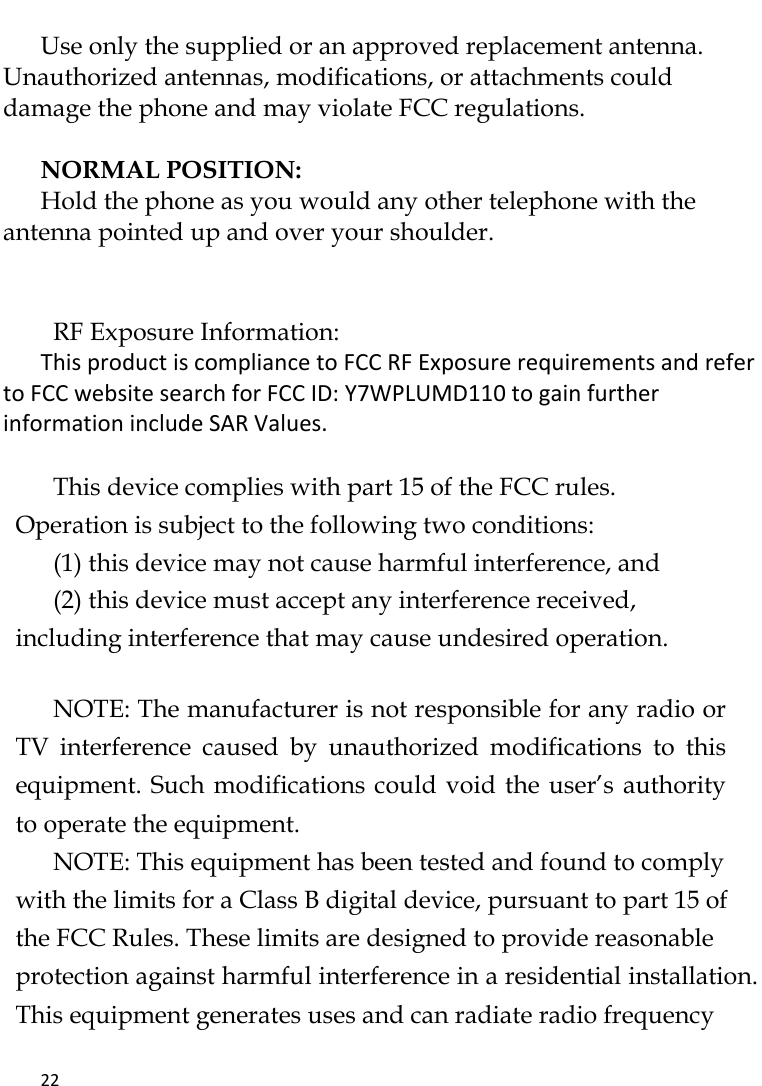   22     Use only the supplied or an approved replacement antenna. Unauthorized antennas, modifications, or attachments could damage the phone and may violate FCC regulations.    NORMAL POSITION:   Hold the phone as you would any other telephone with the antenna pointed up and over your shoulder.   RF Exposure Information: This product is compliance to FCC RF Exposure requirements and refer to FCC website search for FCC ID: Y7WPLUMD110 to gain further information include SAR Values.     This device complies with part 15 of the FCC rules. Operation is subject to the following two conditions: (1) this device may not cause harmful interference, and (2) this device must accept any interference received, including interference that may cause undesired operation.   NOTE: The manufacturer is not responsible for any radio or TV  interference  caused  by  unauthorized  modifications  to  this equipment. Such modifications could void the user’s authority to operate the equipment. NOTE: This equipment has been tested and found to comply with the limits for a Class B digital device, pursuant to part 15 of the FCC Rules. These limits are designed to provide reasonable protection against harmful interference in a residential installation. This equipment generates uses and can radiate radio frequency 