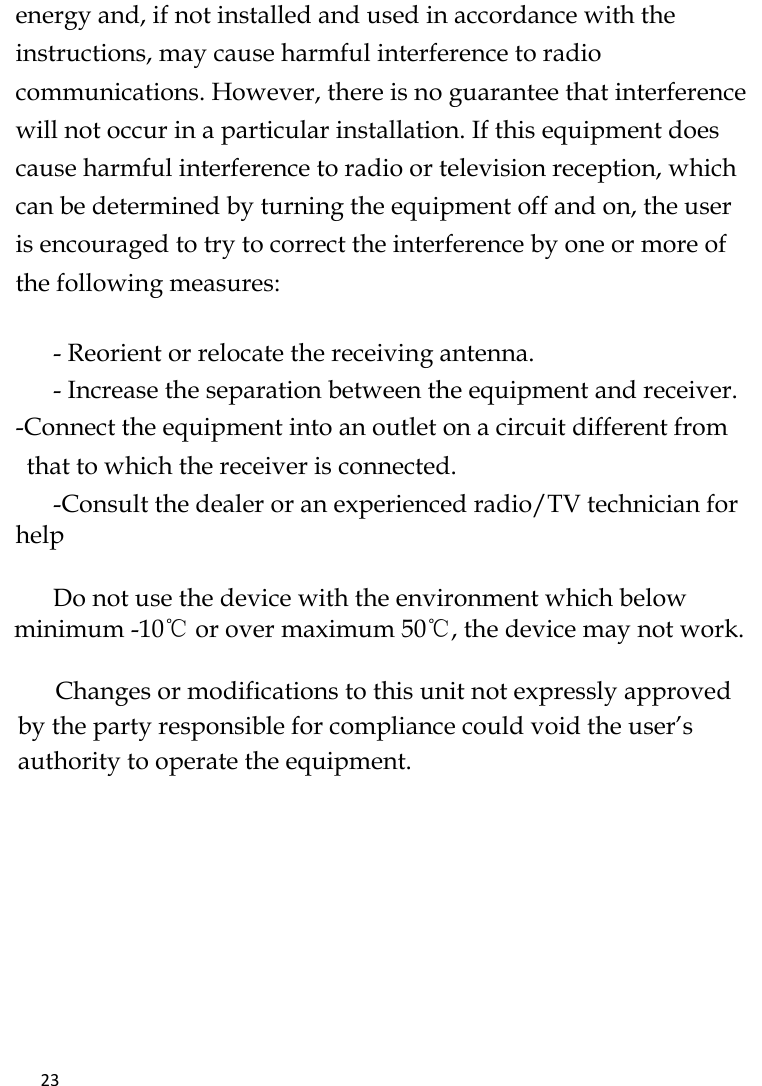   23    energy and, if not installed and used in accordance with the instructions, may cause harmful interference to radio communications. However, there is no guarantee that interference will not occur in a particular installation. If this equipment does cause harmful interference to radio or television reception, which can be determined by turning the equipment off and on, the user is encouraged to try to correct the interference by one or more of the following measures:   - Reorient or relocate the receiving antenna. - Increase the separation between the equipment and receiver. -Connect the equipment into an outlet on a circuit different from that to which the receiver is connected. -Consult the dealer or an experienced radio/TV technician for help       Do not use the device with the environment which below minimum -10℃ or over maximum 50℃, the device may not work.        Changes or modifications to this unit not expressly approved by the party responsible for compliance could void the user’s authority to operate the equipment.     