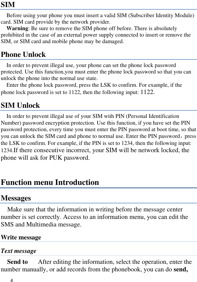   4    SIM   Before using your phone you must insert a valid SIM (Subscriber Identity Module) card. SIM card provide by the network provider.     Warning: Be sure to remove the SIM phone off before. There is absolutely prohibited in the case of an external power supply connected to insert or remove the SIM, or SIM card and mobile phone may be damaged.   Phone Unlock In order to prevent illegal use, your phone can set the phone lock password protected. Use this function,you must enter the phone lock password so that you can unlock the phone into the normal use state.   Enter the phone lock password, press the LSK to confirm. For example, if the phone lock password is set to 1122, then the following input: 1122. SIM Unlock In order to prevent illegal use of your SIM with PIN (Personal Identification Number) password encryption protection. Use this function, if you have set the PIN password protection, every time you must enter the PIN password at boot time, so that you can unlock the SIM card and phone to normal use. Enter the PIN password，press the LSK to confirm. For example, if the PIN is set to 1234, then the following input: 1234.If there consecutive incorrect, your SIM will be network locked, the phone will ask for PUK password.   Function menu Introduction Messages Make sure that the information in writing before the message center number is set correctly. Access to an information menu, you can edit the SMS and Multimedia message. Write message Text message Send to    After editing the information, select the operation, enter the number manually, or add records from the phonebook, you can do send, 