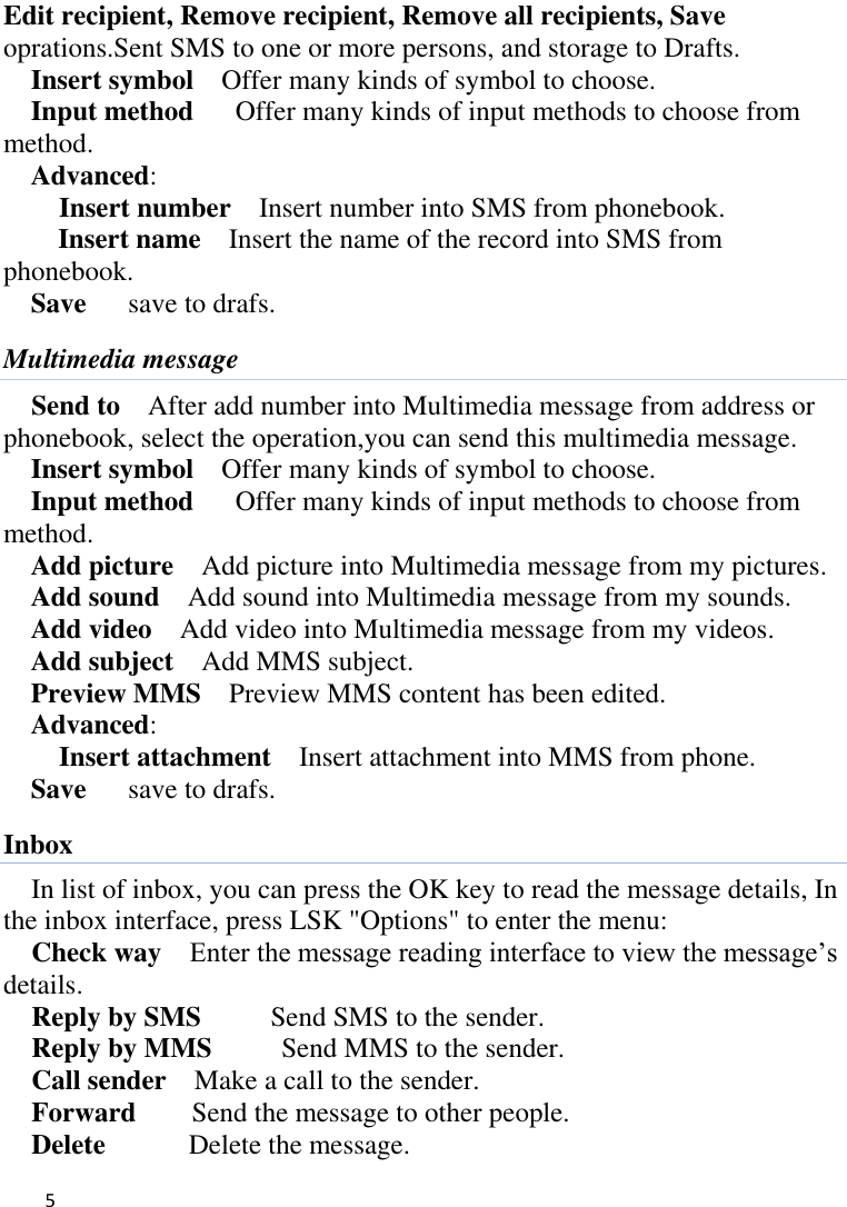   5    Edit recipient, Remove recipient, Remove all recipients, Save oprations.Sent SMS to one or more persons, and storage to Drafts. Insert symbol    Offer many kinds of symbol to choose. Input method      Offer many kinds of input methods to choose from method. Advanced:     Insert number  Insert number into SMS from phonebook. Insert name  Insert the name of the record into SMS from phonebook. Save      save to drafs. Multimedia message Send to    After add number into Multimedia message from address or phonebook, select the operation,you can send this multimedia message. Insert symbol    Offer many kinds of symbol to choose. Input method      Offer many kinds of input methods to choose from method. Add picture    Add picture into Multimedia message from my pictures. Add sound    Add sound into Multimedia message from my sounds. Add video    Add video into Multimedia message from my videos. Add subject    Add MMS subject. Preview MMS    Preview MMS content has been edited. Advanced:     Insert attachment  Insert attachment into MMS from phone. Save      save to drafs. Inbox In list of inbox, you can press the OK key to read the message details, In the inbox interface, press LSK &quot;Options&quot; to enter the menu: Check way  Enter the message reading interface to view the message’s   details. Reply by SMS     Send SMS to the sender. Reply by MMS     Send MMS to the sender. Call sender    Make a call to the sender. Forward        Send the message to other people. Delete            Delete the message. 