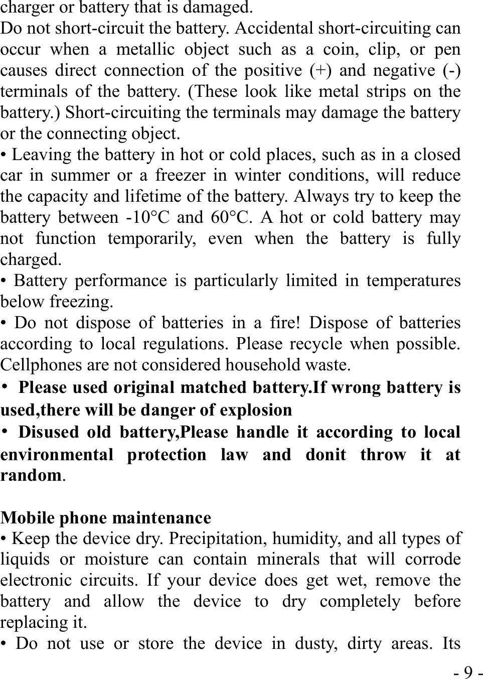  - 9 -charger or battery that is damaged. Do not short-circuit the battery. Accidental short-circuiting can occur when a metallic object such as a coin, clip, or pen causes direct connection of the positive (+) and negative (-) terminals of the battery. (These look like metal strips on the battery.) Short-circuiting the terminals may damage the battery or the connecting object. • Leaving the battery in hot or cold places, such as in a closed car in summer or a freezer in winter conditions, will reduce the capacity and lifetime of the battery. Always try to keep the battery between -10°C and 60°C. A hot or cold battery may not function temporarily, even when the battery is fully charged. • Battery performance is particularly limited in temperatures below freezing. • Do not dispose of batteries in a fire! Dispose of batteries according to local regulations. Please recycle when possible. Cellphones are not considered household waste. •  Please used original matched battery.If wrong battery is used,there will be danger of explosion   • Disused old battery,Please handle it according to local environmental protection law and donit throw it at random.  Mobile phone maintenance • Keep the device dry. Precipitation, humidity, and all types of liquids or moisture can contain minerals that will corrode electronic circuits. If your device does get wet, remove the battery and allow the device to dry completely before replacing it. • Do not use or store the device in dusty, dirty areas. Its 