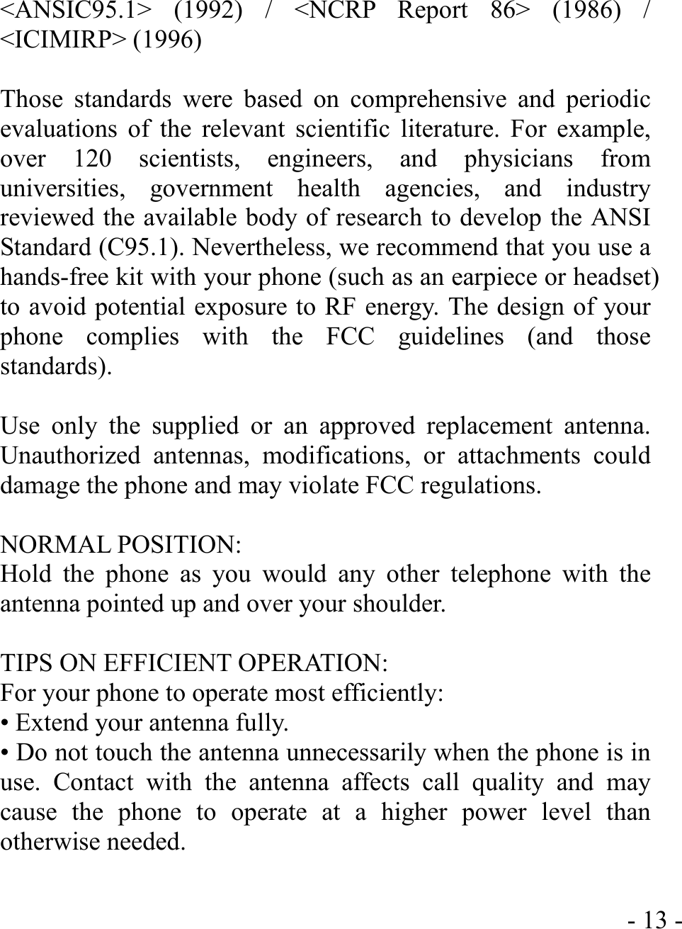  - 13 - &lt;ANSIC95.1&gt; (1992) / &lt;NCRP Report 86&gt; (1986) / &lt;ICIMIRP&gt; (1996)  Those standards were based on comprehensive and periodic evaluations of the relevant scientific literature. For example, over 120 scientists, engineers, and physicians from universities, government health agencies, and industry reviewed the available body of research to develop the ANSI Standard (C95.1). Nevertheless, we recommend that you use a hands-free kit with your phone (such as an earpiece or headset) to avoid potential exposure to RF energy. The design of your phone complies with the FCC guidelines (and those standards).  Use only the supplied or an approved replacement antenna. Unauthorized antennas, modifications, or attachments could damage the phone and may violate FCC regulations.    NORMAL POSITION:   Hold the phone as you would any other telephone with the antenna pointed up and over your shoulder.  TIPS ON EFFICIENT OPERATION:   For your phone to operate most efficiently: • Extend your antenna fully. • Do not touch the antenna unnecessarily when the phone is in use. Contact with the antenna affects call quality and may cause the phone to operate at a higher power level than otherwise needed.  