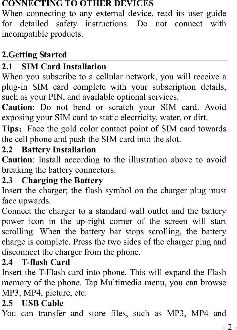  - 2 -CONNECTING TO OTHER DEVICES When connecting to any external device, read its user guide for detailed safety instructions. Do not connect with incompatible products.  2.Getting Started 2.1    SIM Card Installation When you subscribe to a cellular network, you will receive a plug-in SIM card complete with your subscription details, such as your PIN, and available optional services. Caution: Do not bend or scratch your SIM card. Avoid exposing your SIM card to static electricity, water, or dirt. Tips：Face the gold color contact point of SIM card towards the cell phone and push the SIM card into the slot. 2.2  Battery Installation Caution: Install according to the illustration above to avoid breaking the battery connectors. 2.3    Charging the Battery Insert the charger; the flash symbol on the charger plug must face upwards. Connect the charger to a standard wall outlet and the battery power icon in the up-right corner of the screen will start scrolling. When the battery bar stops scrolling, the battery charge is complete. Press the two sides of the charger plug and disconnect the charger from the phone. 2.4  T-flash Card Insert the T-Flash card into phone. This will expand the Flash memory of the phone. Tap Multimedia menu, you can browse MP3, MP4, picture, etc. 2.5  USB Cable You can transfer and store files, such as MP3, MP4 and 