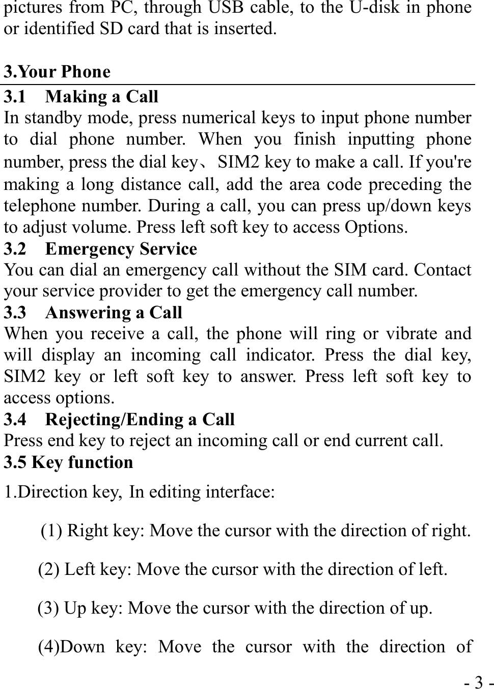  - 3 -pictures from PC, through USB cable, to the U-disk in phone or identified SD card that is inserted.  3.Your Phone 3.1    Making a Call In standby mode, press numerical keys to input phone number to dial phone number. When you finish inputting phone number, press the dial key、  SIM2 key to make a call. If you&apos;re making a long distance call, add the area code preceding the telephone number. During a call, you can press up/down keys to adjust volume. Press left soft key to access Options. 3.2  Emergency Service You can dial an emergency call without the SIM card. Contact your service provider to get the emergency call number. 3.3  Answering a Call When you receive a call, the phone will ring or vibrate and will display an incoming call indicator. Press the dial key, SIM2 key or left soft key to answer. Press left soft key to access options. 3.4  Rejecting/Ending a Call Press end key to reject an incoming call or end current call. 3.5 Key function 1.Direction key, In editing interface:   (1) Right key: Move the cursor with the direction of right. (2) Left key: Move the cursor with the direction of left.   (3) Up key: Move the cursor with the direction of up. (4)Down key: Move the cursor with the direction of 