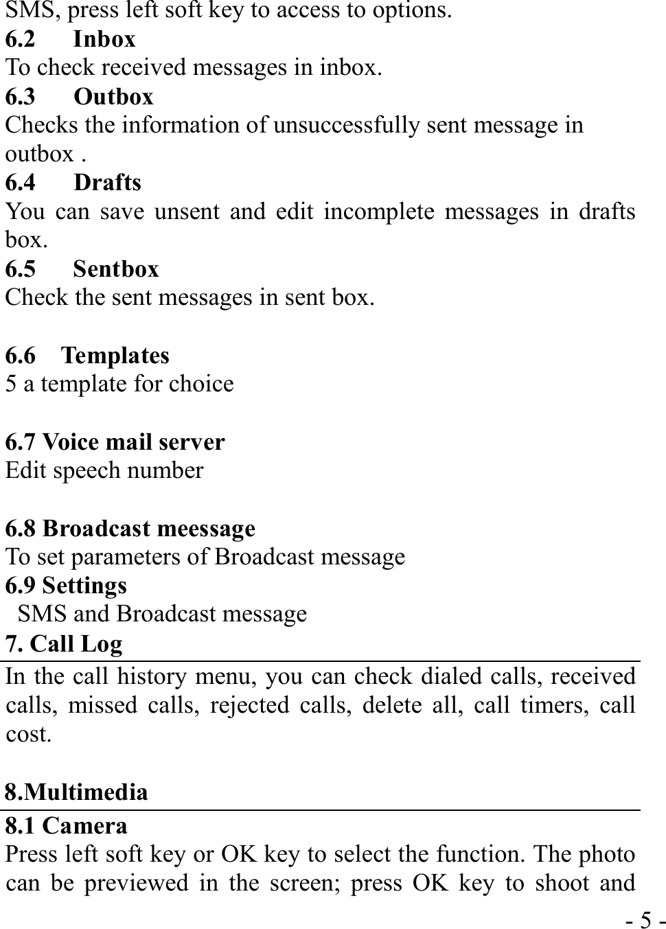  - 5 -SMS, press left soft key to access to options. 6.2   Inbox To check received messages in inbox. 6.3   Outbox Checks the information of unsuccessfully sent message in outbox . 6.4   Drafts You can save unsent and edit incomplete messages in drafts box. 6.5   Sentbox Check the sent messages in sent box.  6.6  Templates 5 a template for choice  6.7 Voice mail server Edit speech number  6.8 Broadcast meessage To set parameters of Broadcast message 6.9 Settings   SMS and Broadcast message 7. Call Log In the call history menu, you can check dialed calls, received calls, missed calls, rejected calls, delete all, call timers, call cost.  8.Multimedia 8.1 Camera Press left soft key or OK key to select the function. The photo can be previewed in the screen; press OK key to shoot and 