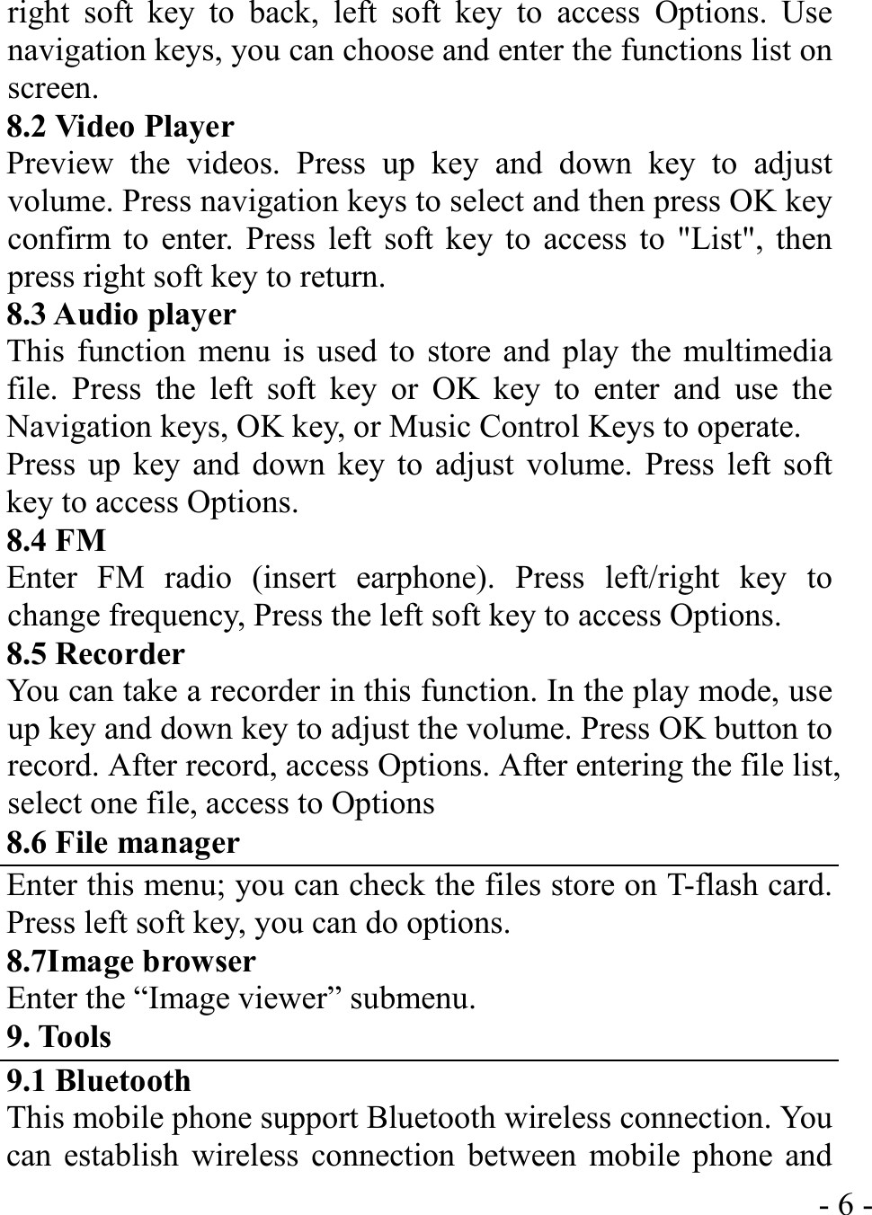  - 6 -right soft key to back, left soft key to access Options. Use navigation keys, you can choose and enter the functions list on screen. 8.2 Video Player Preview the videos. Press up key and down key to adjust volume. Press navigation keys to select and then press OK key confirm to enter. Press left soft key to access to &quot;List&quot;, then press right soft key to return. 8.3 Audio player This function menu is used to store and play the multimedia file. Press the left soft key or OK key to enter and use the Navigation keys, OK key, or Music Control Keys to operate. Press up key and down key to adjust volume. Press left soft key to access Options. 8.4 FM   Enter FM radio (insert earphone). Press left/right key to change frequency, Press the left soft key to access Options. 8.5 Recorder You can take a recorder in this function. In the play mode, use up key and down key to adjust the volume. Press OK button to record. After record, access Options. After entering the file list, select one file, access to Options 8.6 File manager Enter this menu; you can check the files store on T-flash card. Press left soft key, you can do options. 8.7Image browser Enter the “Image viewer” submenu. 9. Tools 9.1 Bluetooth This mobile phone support Bluetooth wireless connection. You can establish wireless connection between mobile phone and 