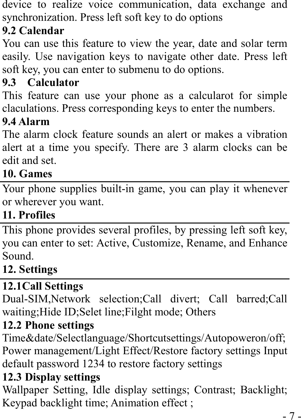  - 7 -device to realize voice communication, data exchange and synchronization. Press left soft key to do options 9.2 Calendar You can use this feature to view the year, date and solar term easily. Use navigation keys to navigate other date. Press left soft key, you can enter to submenu to do options. 9.3  Calculator This feature can use your phone as a calcularot for simple claculations. Press corresponding keys to enter the numbers. 9.4 Alarm The alarm clock feature sounds an alert or makes a vibration alert at a time you specify. There are 3 alarm clocks can be edit and set. 10. Games Your phone supplies built-in game, you can play it whenever or wherever you want. 11. Profiles This phone provides several profiles, by pressing left soft key, you can enter to set: Active, Customize, Rename, and Enhance Sound. 12. Settings 12.1Call Settings Dual-SIM,Network selection;Call divert; Call barred;Call waiting;Hide ID;Selet line;Filght mode; Others 12.2 Phone settings Time&amp;date/Selectlanguage/Shortcutsettings/Autopoweron/off;Power management/Light Effect/Restore factory settings Input default password 1234 to restore factory settings 12.3 Display settings Wallpaper Setting, Idle display settings; Contrast; Backlight; Keypad backlight time; Animation effect ;   