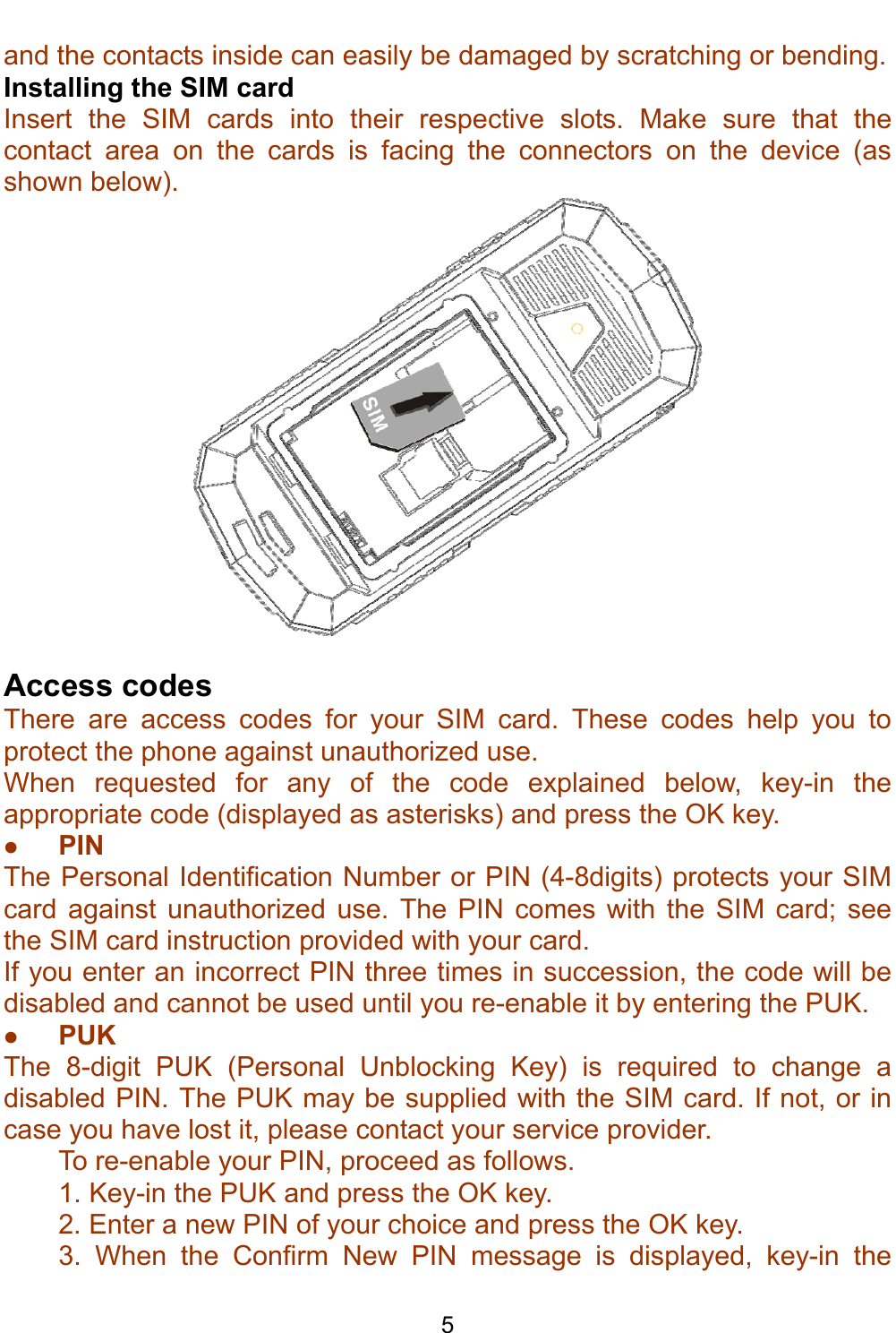    5 and the contacts inside can easily be damaged by scratching or bending. Installing the SIM card Insert the SIM cards into their respective slots. Make sure that the contact area on the cards is facing the connectors on the device (as shown below).   Access codes There are access codes for your SIM card. These codes help you to protect the phone against unauthorized use. When requested for any of the code explained below, key-in the appropriate code (displayed as asterisks) and press the OK key. z PIN The Personal Identification Number or PIN (4-8digits) protects your SIM card against unauthorized use. The PIN comes with the SIM card; see the SIM card instruction provided with your card. If you enter an incorrect PIN three times in succession, the code will be disabled and cannot be used until you re-enable it by entering the PUK. z PUK The 8-digit PUK (Personal Unblocking Key) is required to change a disabled PIN. The PUK may be supplied with the SIM card. If not, or in case you have lost it, please contact your service provider. To re-enable your PIN, proceed as follows. 1. Key-in the PUK and press the OK key. 2. Enter a new PIN of your choice and press the OK key. 3. When the Confirm New PIN message is displayed, key-in the 