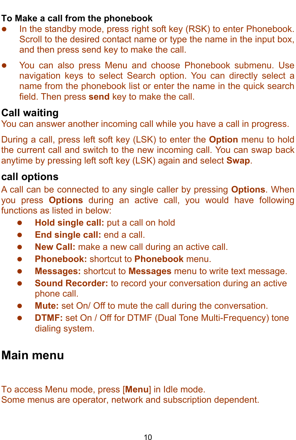    10 To Make a call from the phonebook z In the standby mode, press right soft key (RSK) to enter Phonebook. Scroll to the desired contact name or type the name in the input box,  and then press send key to make the call.   z You can also press Menu and choose Phonebook submenu. Use navigation keys to select Search option. You can directly select a name from the phonebook list or enter the name in the quick search field. Then press send key to make the call. Call waiting You can answer another incoming call while you have a call in progress.  During a call, press left soft key (LSK) to enter the Option menu to hold the current call and switch to the new incoming call. You can swap back anytime by pressing left soft key (LSK) again and select Swap. call options A call can be connected to any single caller by pressing Options. When you press Options during an active call, you would have following functions as listed in below: z Hold single call: put a call on hold z End single call: end a call. z  New Call: make a new call during an active call. z  Phonebook: shortcut to Phonebook menu. z  Messages: shortcut to Messages menu to write text message. z  Sound Recorder: to record your conversation during an active phone call. z  Mute: set On/ Off to mute the call during the conversation. z  DTMF: set On / Off for DTMF (Dual Tone Multi-Frequency) tone dialing system.  Main menu To access Menu mode, press [Menu] in Idle mode. Some menus are operator, network and subscription dependent.  