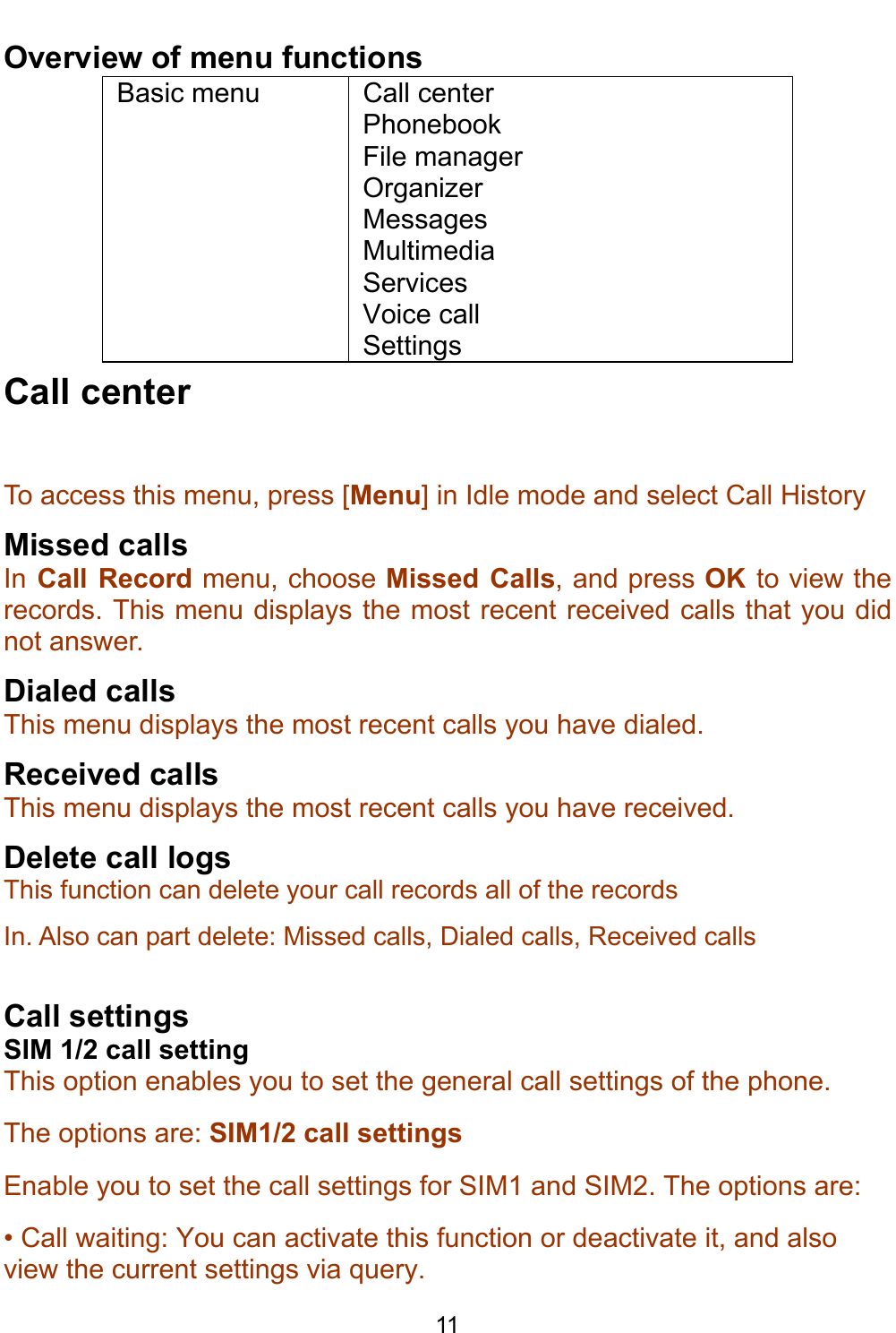    11 Overview of menu functions Basic menu  Call center Phonebook File manager Organizer Messages Multimedia Services Voice call Settings Call center To access this menu, press [Menu] in Idle mode and select Call History  Missed calls In Call Record menu, choose Missed Calls, and press OK  to view the records. This menu displays the most recent received calls that you did not answer.  Dialed calls This menu displays the most recent calls you have dialed. Received calls  This menu displays the most recent calls you have received. Delete call logs This function can delete your call records all of the records In. Also can part delete: Missed calls, Dialed calls, Received calls   Call settings SIM 1/2 call setting This option enables you to set the general call settings of the phone. The options are: SIM1/2 call settings Enable you to set the call settings for SIM1 and SIM2. The options are: • Call waiting: You can activate this function or deactivate it, and also view the current settings via query. 