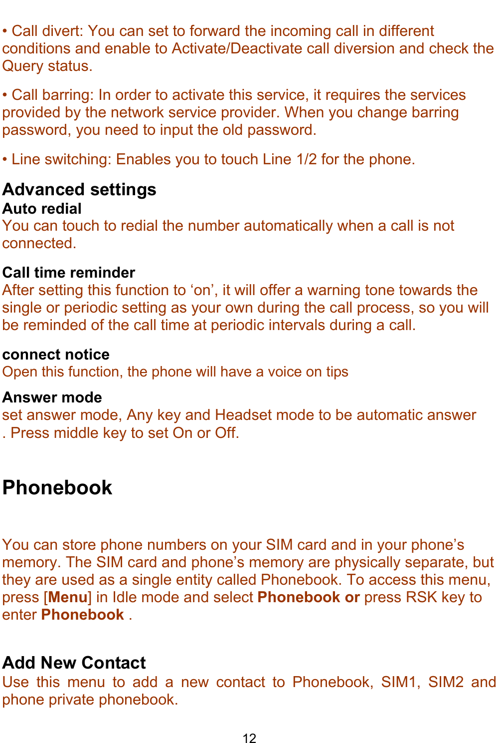    12 • Call divert: You can set to forward the incoming call in different conditions and enable to Activate/Deactivate call diversion and check the Query status. • Call barring: In order to activate this service, it requires the services provided by the network service provider. When you change barring password, you need to input the old password. • Line switching: Enables you to touch Line 1/2 for the phone. Advanced settings Auto redial You can touch to redial the number automatically when a call is not connected. Call time reminder After setting this function to ‘on’, it will offer a warning tone towards the single or periodic setting as your own during the call process, so you will be reminded of the call time at periodic intervals during a call. connect notice Open this function, the phone will have a voice on tips Answer mode set answer mode, Any key and Headset mode to be automatic answer . Press middle key to set On or Off.  Phonebook You can store phone numbers on your SIM card and in your phone’s memory. The SIM card and phone’s memory are physically separate, but they are used as a single entity called Phonebook. To access this menu, press [Menu] in Idle mode and select Phonebook or press RSK key to enter Phonebook .  Add New Contact Use this menu to add a new contact to Phonebook, SIM1, SIM2 and phone private phonebook. 