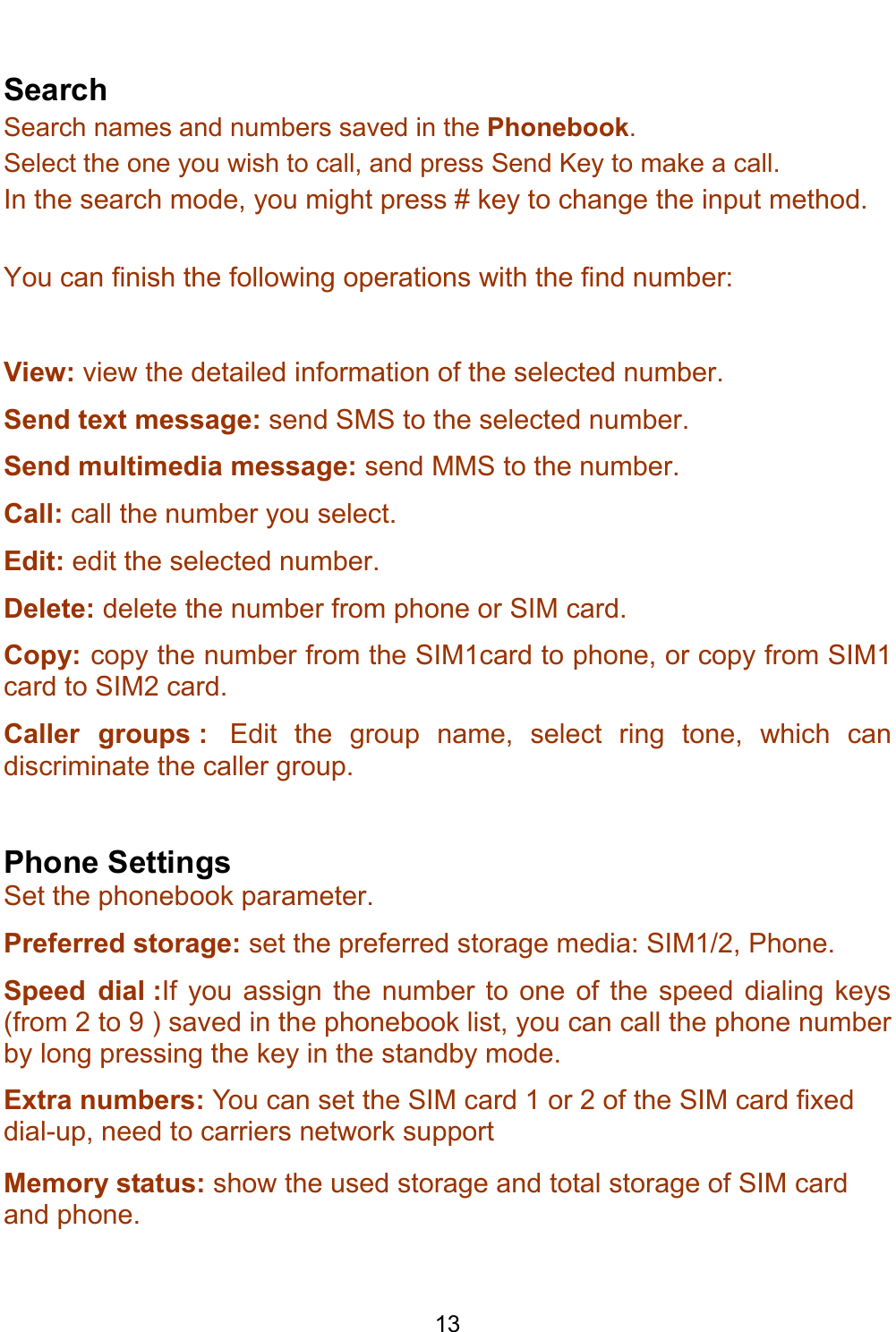    13  Search Search names and numbers saved in the Phonebook.  Select the one you wish to call, and press Send Key to make a call. In the search mode, you might press # key to change the input method.  You can finish the following operations with the find number:  View: view the detailed information of the selected number. Send text message: send SMS to the selected number. Send multimedia message: send MMS to the number. Call: call the number you select. Edit: edit the selected number. Delete: delete the number from phone or SIM card. Copy: copy the number from the SIM1card to phone, or copy from SIM1 card to SIM2 card. Caller groups :  Edit the group name, select ring tone, which can discriminate the caller group.  Phone Settings Set the phonebook parameter. Preferred storage: set the preferred storage media: SIM1/2, Phone. Speed dial :If you assign the number to one of the speed dialing keys (from 2 to 9 ) saved in the phonebook list, you can call the phone number by long pressing the key in the standby mode. Extra numbers: You can set the SIM card 1 or 2 of the SIM card fixed dial-up, need to carriers network support Memory status: show the used storage and total storage of SIM card and phone. 