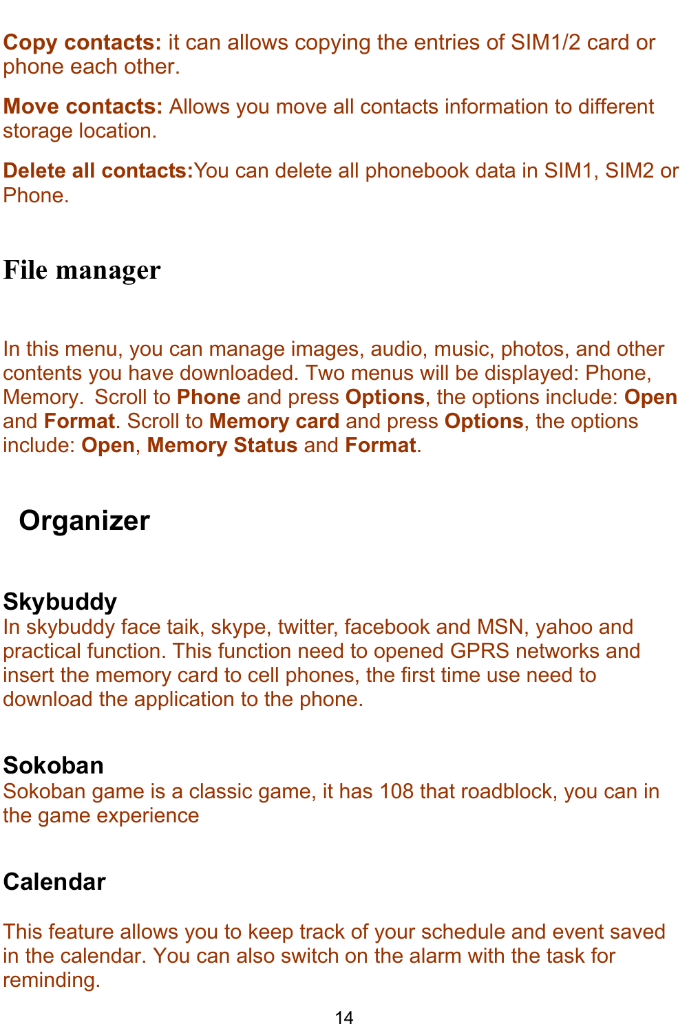    14 Copy contacts: it can allows copying the entries of SIM1/2 card or phone each other. Move contacts: Allows you move all contacts information to different storage location. Delete all contacts:You can delete all phonebook data in SIM1, SIM2 or Phone.  File manager In this menu, you can manage images, audio, music, photos, and other contents you have downloaded. Two menus will be displayed: Phone, Memory.  Scroll to Phone and press Options, the options include: Open and Format. Scroll to Memory card and press Options, the options include: Open, Memory Status and Format.    Organizer Skybuddy In skybuddy face taik, skype, twitter, facebook and MSN, yahoo and practical function. This function need to opened GPRS networks and insert the memory card to cell phones, the first time use need to download the application to the phone.  Sokoban Sokoban game is a classic game, it has 108 that roadblock, you can in the game experience  Calendar  This feature allows you to keep track of your schedule and event saved in the calendar. You can also switch on the alarm with the task for reminding. 