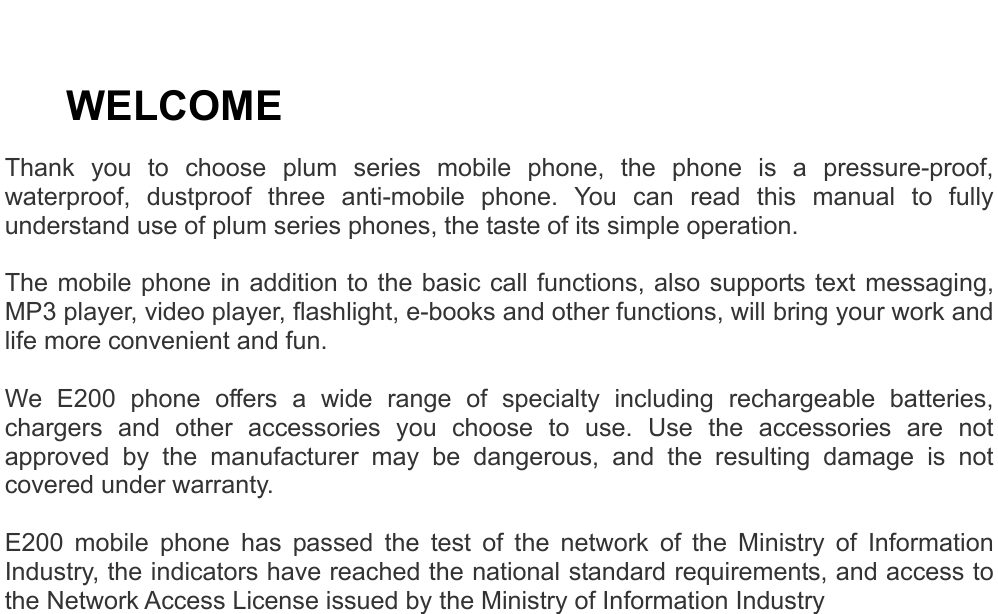     WELCOME Thank you to choose plum series mobile phone, the phone is a pressure-proof, waterproof, dustproof three anti-mobile phone. You can read this manual to fully understand use of plum series phones, the taste of its simple operation.  The mobile phone in addition to the basic call functions, also supports text messaging, MP3 player, video player, flashlight, e-books and other functions, will bring your work and life more convenient and fun.  We E200 phone offers a wide range of specialty including rechargeable batteries, chargers and other accessories you choose to use. Use the accessories are not approved by the manufacturer may be dangerous, and the resulting damage is not covered under warranty.  E200 mobile phone has passed the test of the network of the Ministry of Information Industry, the indicators have reached the national standard requirements, and access to the Network Access License issued by the Ministry of Information Industry