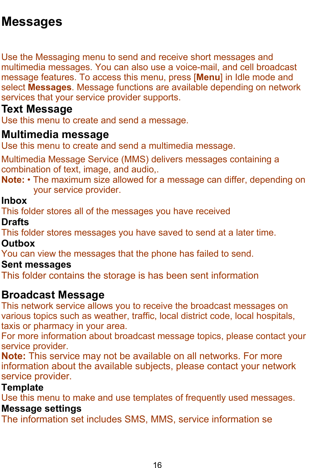    16 Messages Use the Messaging menu to send and receive short messages and multimedia messages. You can also use a voice-mail, and cell broadcast message features. To access this menu, press [Menu] in Idle mode and select Messages. Message functions are available depending on network services that your service provider supports.  Text Message Use this menu to create and send a message.  Multimedia message Use this menu to create and send a multimedia message.  Multimedia Message Service (MMS) delivers messages containing a combination of text, image, and audio,. Note: • The maximum size allowed for a message can differ, depending on your service provider. Inbox This folder stores all of the messages you have received Drafts This folder stores messages you have saved to send at a later time. Outbox You can view the messages that the phone has failed to send. Sent messages This folder contains the storage is has been sent information Broadcast Message This network service allows you to receive the broadcast messages on various topics such as weather, traffic, local district code, local hospitals, taxis or pharmacy in your area.  For more information about broadcast message topics, please contact your service provider. Note: This service may not be available on all networks. For more information about the available subjects, please contact your network service provider. Template Use this menu to make and use templates of frequently used messages.  Message settings The information set includes SMS, MMS, service information se  