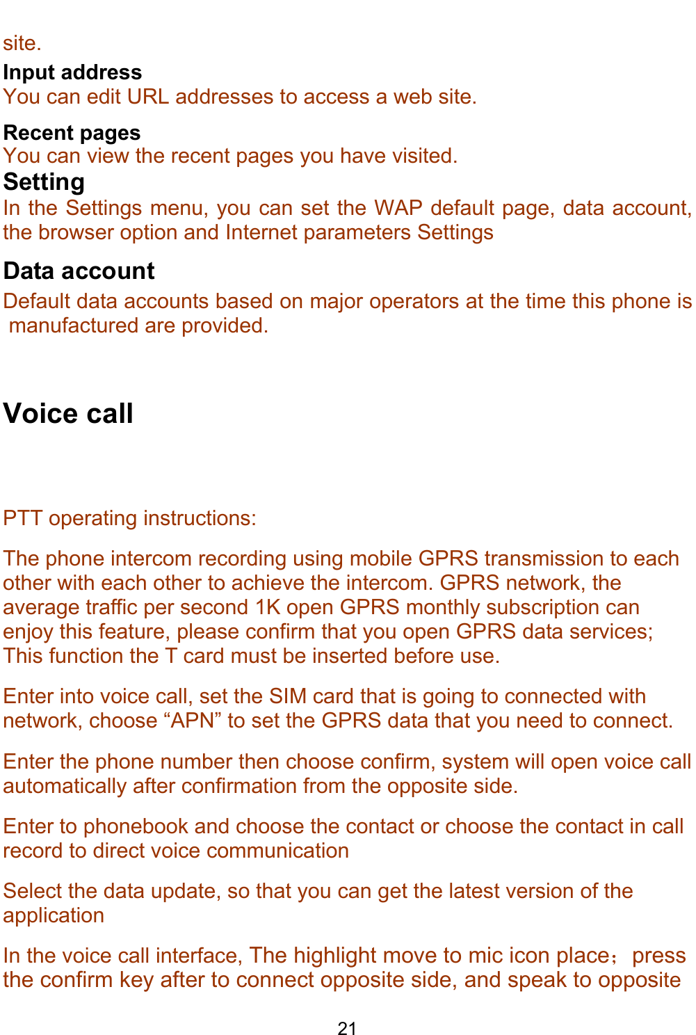    21 site.  Input address You can edit URL addresses to access a web site. Recent pages You can view the recent pages you have visited.  Setting In the Settings menu, you can set the WAP default page, data account, the browser option and Internet parameters Settings Data account Default data accounts based on major operators at the time this phone is manufactured are provided.   Voice call  PTT operating instructions: The phone intercom recording using mobile GPRS transmission to each other with each other to achieve the intercom. GPRS network, the average traffic per second 1K open GPRS monthly subscription can enjoy this feature, please confirm that you open GPRS data services; This function the T card must be inserted before use. Enter into voice call, set the SIM card that is going to connected with network, choose “APN” to set the GPRS data that you need to connect. Enter the phone number then choose confirm, system will open voice call automatically after confirmation from the opposite side. Enter to phonebook and choose the contact or choose the contact in call record to direct voice communication Select the data update, so that you can get the latest version of the application In the voice call interface, The highlight move to mic icon place；press the confirm key after to connect opposite side, and speak to opposite 