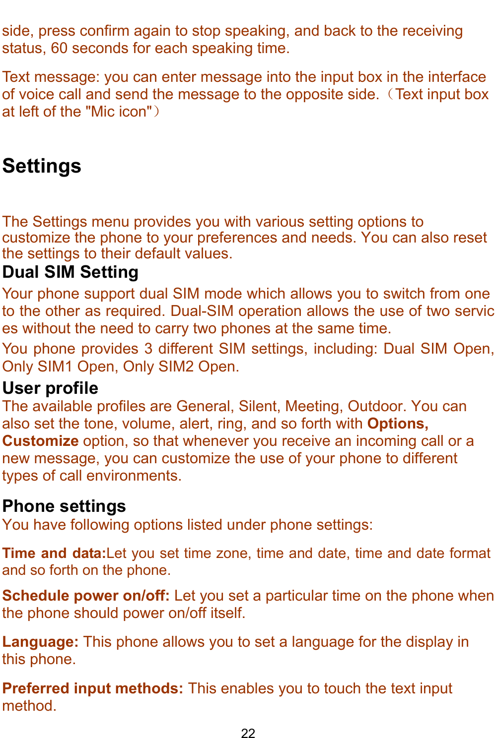    22 side, press confirm again to stop speaking, and back to the receiving status, 60 seconds for each speaking time. Text message: you can enter message into the input box in the interface of voice call and send the message to the opposite side.（Text input box at left of the &quot;Mic icon&quot;）  Settings The Settings menu provides you with various setting options to customize the phone to your preferences and needs. You can also reset the settings to their default values.  Dual SIM Setting Your phone support dual SIM mode which allows you to switch from one to the other as required. Dual-SIM operation allows the use of two services without the need to carry two phones at the same time.  You phone provides 3 different SIM settings, including: Dual SIM Open, Only SIM1 Open, Only SIM2 Open. User profile  The available profiles are General, Silent, Meeting, Outdoor. You can also set the tone, volume, alert, ring, and so forth with Options, Customize option, so that whenever you receive an incoming call or a new message, you can customize the use of your phone to different types of call environments. Phone settings You have following options listed under phone settings: Time and data:Let you set time zone, time and date, time and date format and so forth on the phone. Schedule power on/off: Let you set a particular time on the phone when the phone should power on/off itself. Language: This phone allows you to set a language for the display in this phone. Preferred input methods: This enables you to touch the text input method.  