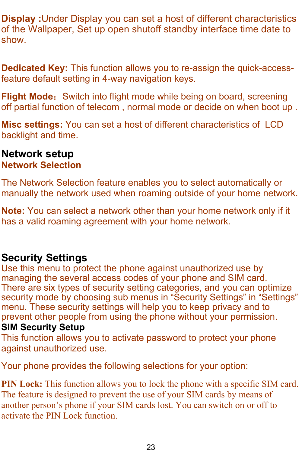    23 Display :Under Display you can set a host of different characteristics of the Wallpaper, Set up open shutoff standby interface time date to show.  Dedicated Key: This function allows you to re-assign the quick-access-feature default setting in 4-way navigation keys. Flight Mode：Switch into flight mode while being on board, screening off partial function of telecom , normal mode or decide on when boot up .  Misc settings: You can set a host of different characteristics of  LCD backlight and time. Network setup Network Selection The Network Selection feature enables you to select automatically or manually the network used when roaming outside of your home network.  Note: You can select a network other than your home network only if it has a valid roaming agreement with your home network.  Security Settings Use this menu to protect the phone against unauthorized use by managing the several access codes of your phone and SIM card. There are six types of security setting categories, and you can optimize security mode by choosing sub menus in “Security Settings” in “Settings” menu. These security settings will help you to keep privacy and to prevent other people from using the phone without your permission. SIM Security Setup This function allows you to activate password to protect your phone against unauthorized use. Your phone provides the following selections for your option: PIN Lock: This function allows you to lock the phone with a specific SIM card. The feature is designed to prevent the use of your SIM cards by means of another person’s phone if your SIM cards lost. You can switch on or off to activate the PIN Lock function. 