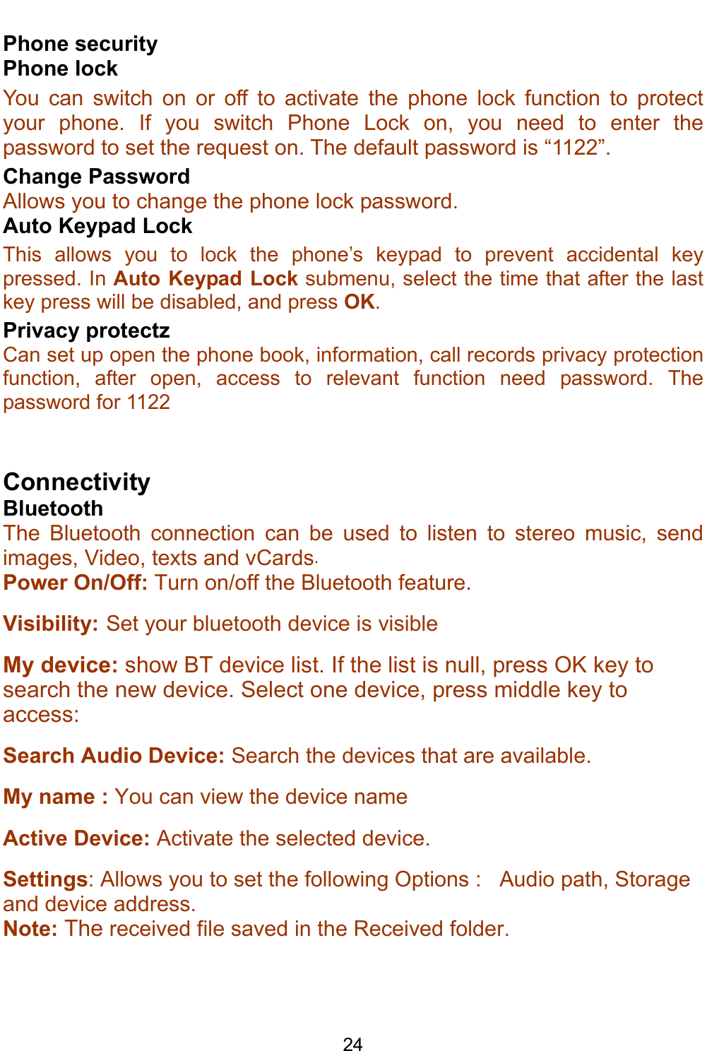    24 Phone security Phone lock You can switch on or off to activate the phone lock function to protect your phone. If you switch Phone Lock on, you need to enter the password to set the request on. The default password is “1122”. Change Password Allows you to change the phone lock password. Auto Keypad Lock This allows you to lock the phone’s keypad to prevent accidental key pressed. In Auto Keypad Lock submenu, select the time that after the last key press will be disabled, and press OK. Privacy protectz Can set up open the phone book, information, call records privacy protection function, after open, access to relevant function need password. The password for 1122  Connectivity Bluetooth The Bluetooth connection can be used to listen to stereo music, send images, Video, texts and vCards. Power On/Off: Turn on/off the Bluetooth feature.  Visibility: Set your bluetooth device is visible My device: show BT device list. If the list is null, press OK key to search the new device. Select one device, press middle key to access: Search Audio Device: Search the devices that are available.     My name : You can view the device name                                Active Device: Activate the selected device. Settings: Allows you to set the following Options :   Audio path, Storage and device address. Note: The received file saved in the Received folder. 