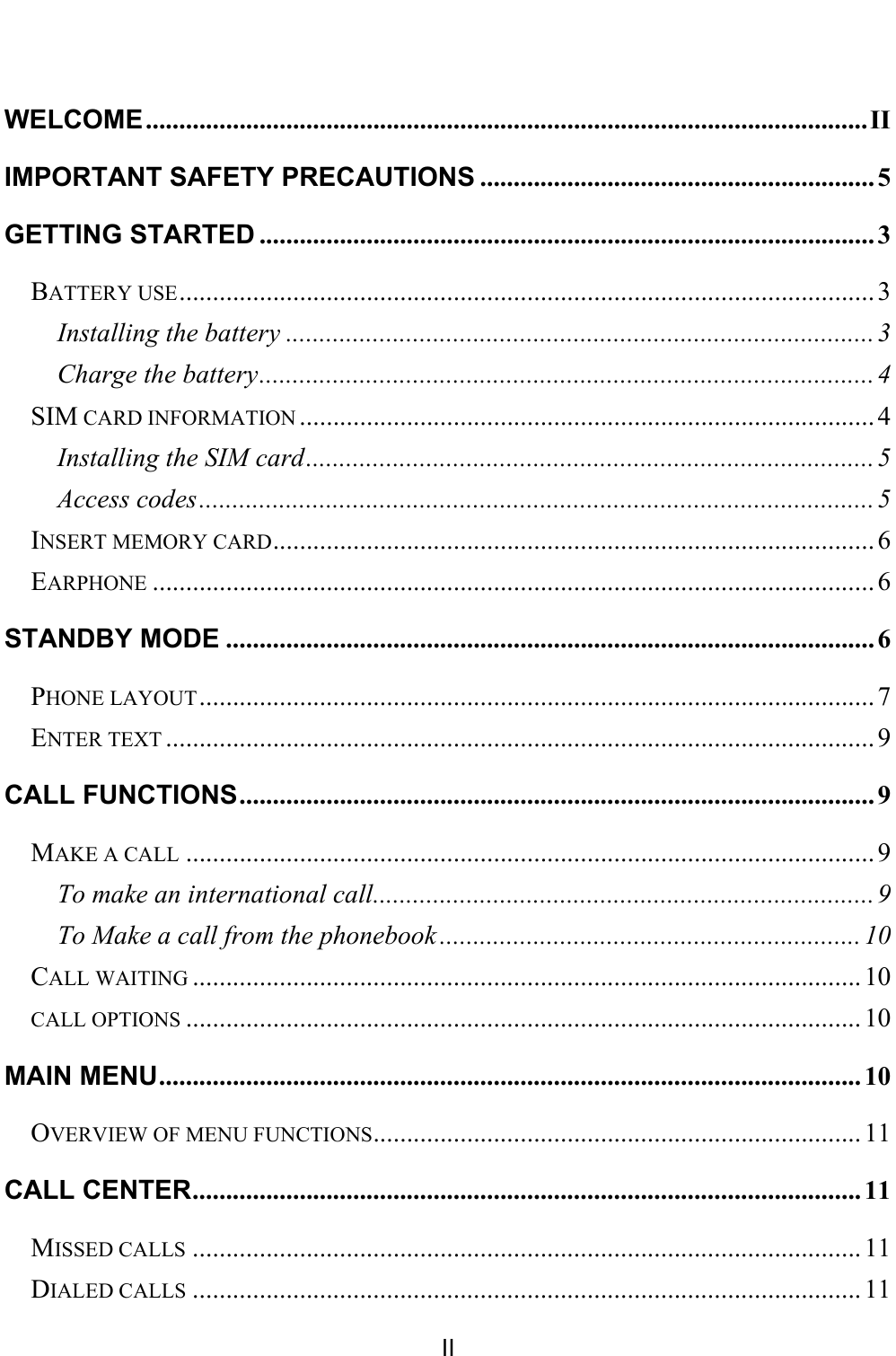    II  WELCOME ............................................................................................................ II IMPORTANT SAFETY PRECAUTIONS ........................................................... 5 GETTING STARTED ............................................................................................ 3 BATTERY USE ........................................................................................................ 3 Installing the battery ........................................................................................ 3 Charge the battery ............................................................................................ 4 SIM CARD INFORMATION ...................................................................................... 4 Installing the SIM card ..................................................................................... 5 Access codes ..................................................................................................... 5 INSERT MEMORY CARD .......................................................................................... 6 EARPHONE ............................................................................................................ 6 STANDBY MODE ................................................................................................. 6 PHONE LAYOUT ..................................................................................................... 7 ENTER TEXT .......................................................................................................... 9 CALL FUNCTIONS ............................................................................................... 9 MAKE A CALL ....................................................................................................... 9 To make an international call ........................................................................... 9 To Make a call from the phonebook ............................................................... 10 CALL WAITING .................................................................................................... 10 CALL OPTIONS ..................................................................................................... 10 MAIN MENU ......................................................................................................... 10 OVERVIEW OF MENU FUNCTIONS ......................................................................... 11 CALL CENTER .................................................................................................... 11 MISSED CALLS .................................................................................................... 11 DIALED CALLS .................................................................................................... 11 