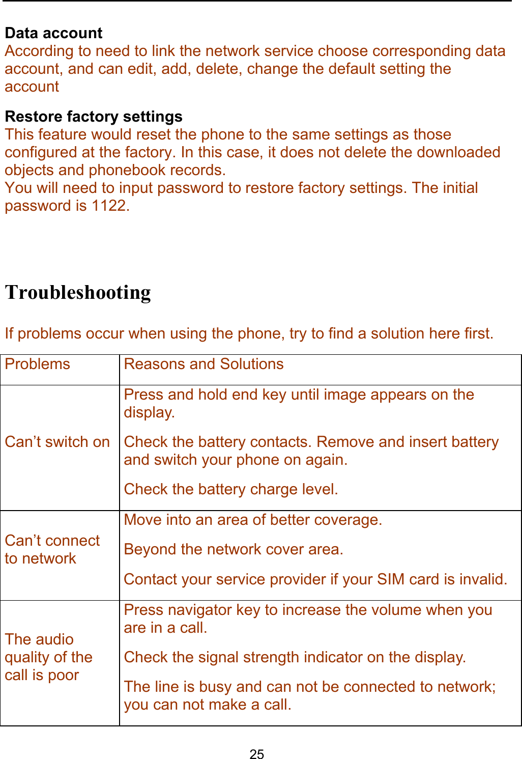    25 Data account According to need to link the network service choose corresponding data account, and can edit, add, delete, change the default setting the account Restore factory settings This feature would reset the phone to the same settings as those configured at the factory. In this case, it does not delete the downloaded objects and phonebook records.  You will need to input password to restore factory settings. The initial password is 1122.  Troubleshooting If problems occur when using the phone, try to find a solution here first. Problems Reasons and Solutions Can’t switch on Press and hold end key until image appears on the display. Check the battery contacts. Remove and insert battery and switch your phone on again. Check the battery charge level. Can’t connect to network Move into an area of better coverage. Beyond the network cover area. Contact your service provider if your SIM card is invalid.The audio quality of the call is poor Press navigator key to increase the volume when you are in a call. Check the signal strength indicator on the display. The line is busy and can not be connected to network; you can not make a call. 