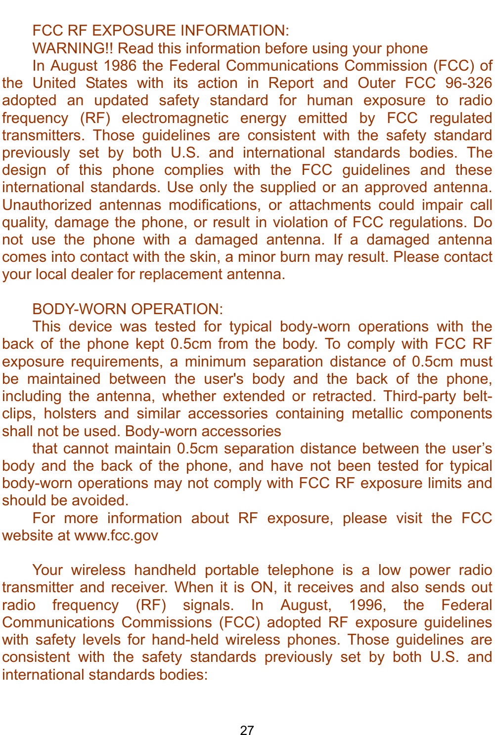    27 FCC RF EXPOSURE INFORMATION: WARNING!! Read this information before using your phone In August 1986 the Federal Communications Commission (FCC) of the United States with its action in Report and Outer FCC 96-326 adopted an updated safety standard for human exposure to radio frequency (RF) electromagnetic energy emitted by FCC regulated transmitters. Those guidelines are consistent with the safety standard previously set by both U.S. and international standards bodies. The design of this phone complies with the FCC guidelines and these international standards. Use only the supplied or an approved antenna. Unauthorized antennas modifications, or attachments could impair call quality, damage the phone, or result in violation of FCC regulations. Do not use the phone with a damaged antenna. If a damaged antenna comes into contact with the skin, a minor burn may result. Please contact your local dealer for replacement antenna.  BODY-WORN OPERATION: This device was tested for typical body-worn operations with the back of the phone kept 0.5cm from the body. To comply with FCC RF exposure requirements, a minimum separation distance of 0.5cm must be maintained between the user&apos;s body and the back of the phone, including the antenna, whether extended or retracted. Third-party belt-clips, holsters and similar accessories containing metallic components shall not be used. Body-worn accessories that cannot maintain 0.5cm separation distance between the user’s body and the back of the phone, and have not been tested for typical body-worn operations may not comply with FCC RF exposure limits and should be avoided. For more information about RF exposure, please visit the FCC website at www.fcc.gov  Your wireless handheld portable telephone is a low power radio transmitter and receiver. When it is ON, it receives and also sends out radio frequency (RF) signals. In August, 1996, the Federal Communications Commissions (FCC) adopted RF exposure guidelines with safety levels for hand-held wireless phones. Those guidelines are consistent with the safety standards previously set by both U.S. and international standards bodies:  