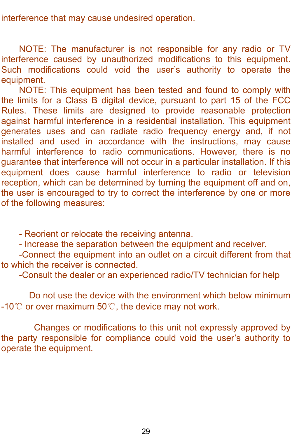    29 interference that may cause undesired operation.   NOTE: The manufacturer is not responsible for any radio or TV interference caused by unauthorized modifications to this equipment. Such modifications could void the user’s authority to operate the equipment. NOTE: This equipment has been tested and found to comply with the limits for a Class B digital device, pursuant to part 15 of the FCC Rules. These limits are designed to provide reasonable protection against harmful interference in a residential installation. This equipment generates uses and can radiate radio frequency energy and, if not installed and used in accordance with the instructions, may cause harmful interference to radio communications. However, there is no guarantee that interference will not occur in a particular installation. If this equipment does cause harmful interference to radio or television reception, which can be determined by turning the equipment off and on, the user is encouraged to try to correct the interference by one or more of the following measures:   - Reorient or relocate the receiving antenna. - Increase the separation between the equipment and receiver. -Connect the equipment into an outlet on a circuit different from that to which the receiver is connected. -Consult the dealer or an experienced radio/TV technician for help      Do not use the device with the environment which below minimum -10℃ or over maximum 50℃, the device may not work.        Changes or modifications to this unit not expressly approved by the party responsible for compliance could void the user’s authority to operate the equipment.  