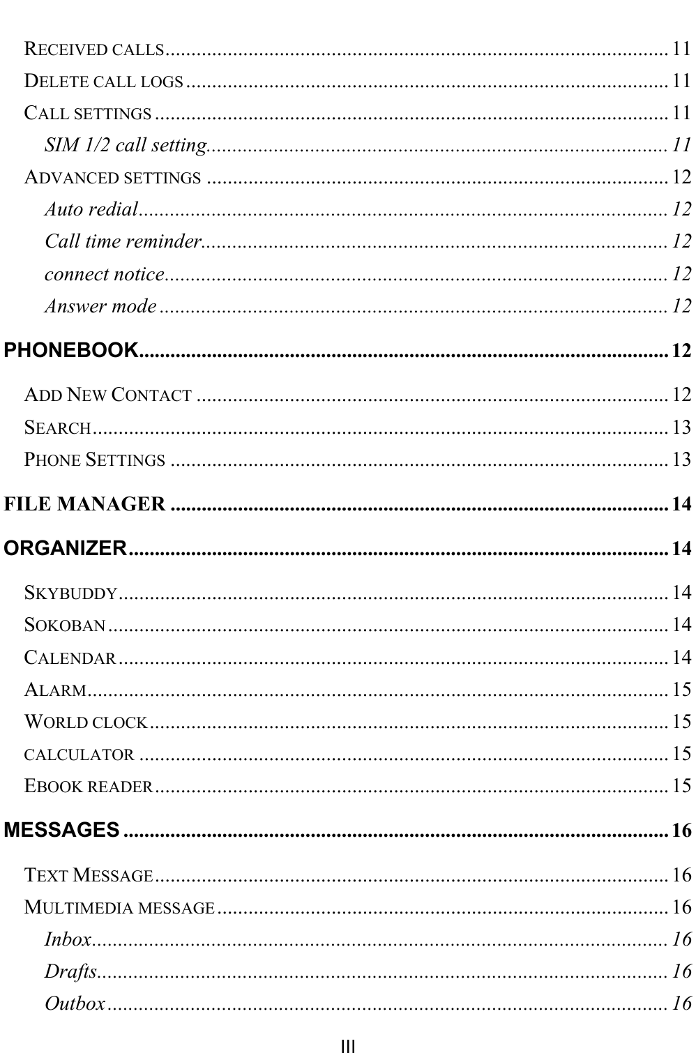    III RECEIVED CALLS ................................................................................................. 11 DELETE CALL LOGS ............................................................................................. 11 CALL SETTINGS ................................................................................................... 11 SIM 1/2 call setting......................................................................................... 11 ADVANCED SETTINGS ......................................................................................... 12 Auto redial ...................................................................................................... 12 Call time reminder.......................................................................................... 12 connect notice ................................................................................................. 12 Answer mode .................................................................................................. 12 PHONEBOOK ...................................................................................................... 12 ADD NEW CONTACT ........................................................................................... 12 SEARCH ............................................................................................................... 13 PHONE SETTINGS ................................................................................................ 13 FILE MANAGER ................................................................................................ 14 ORGANIZER ........................................................................................................ 14 SKYBUDDY .......................................................................................................... 14 SOKOBAN ............................................................................................................ 14 CALENDAR .......................................................................................................... 14 ALARM ................................................................................................................ 15 WORLD CLOCK .................................................................................................... 15 CALCULATOR ...................................................................................................... 15 EBOOK READER ................................................................................................... 15 MESSAGES ......................................................................................................... 16 TEXT MESSAGE ................................................................................................... 16 MULTIMEDIA MESSAGE ....................................................................................... 16 Inbox ............................................................................................................... 16 Drafts .............................................................................................................. 16 Outbox ............................................................................................................ 16 