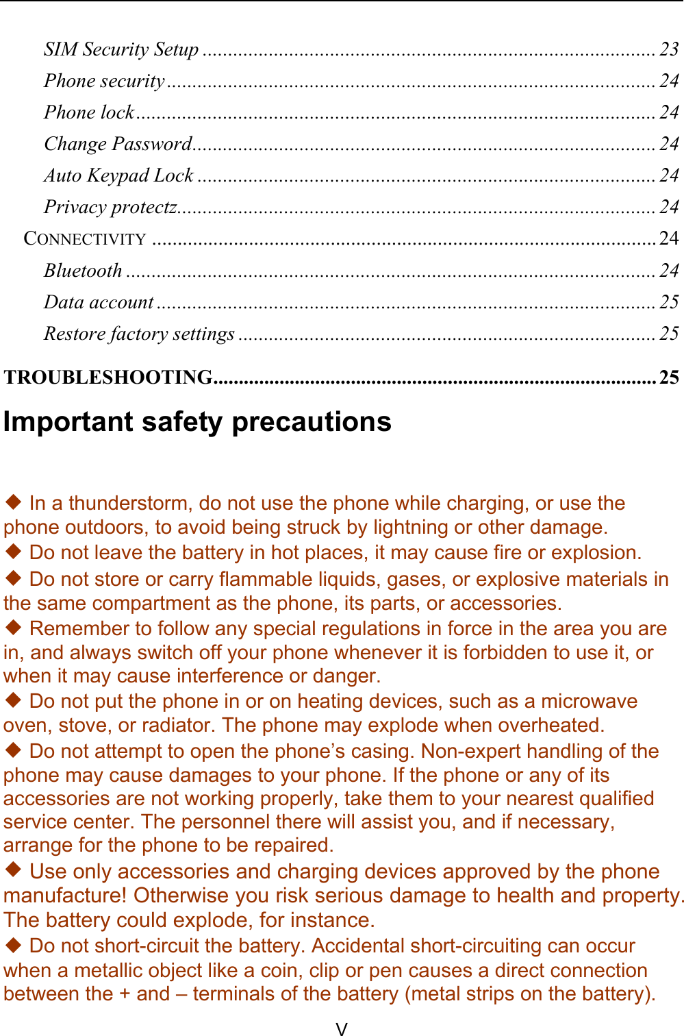    V SIM Security Setup ......................................................................................... 23 Phone security ................................................................................................ 24 Phone lock ...................................................................................................... 24 Change Password ........................................................................................... 24 Auto Keypad Lock .......................................................................................... 24 Privacy protectz .............................................................................................. 24 CONNECTIVITY ................................................................................................... 24 Bluetooth ........................................................................................................ 24 Data account .................................................................................................. 25 Restore factory settings .................................................................................. 25 TROUBLESHOOTING ....................................................................................... 25 Important safety precautions ◆ In a thunderstorm, do not use the phone while charging, or use the phone outdoors, to avoid being struck by lightning or other damage. ◆ Do not leave the battery in hot places, it may cause fire or explosion.    ◆ Do not store or carry flammable liquids, gases, or explosive materials in the same compartment as the phone, its parts, or accessories. ◆ Remember to follow any special regulations in force in the area you are in, and always switch off your phone whenever it is forbidden to use it, or when it may cause interference or danger. ◆ Do not put the phone in or on heating devices, such as a microwave oven, stove, or radiator. The phone may explode when overheated. ◆ Do not attempt to open the phone’s casing. Non-expert handling of the phone may cause damages to your phone. If the phone or any of its accessories are not working properly, take them to your nearest qualified service center. The personnel there will assist you, and if necessary, arrange for the phone to be repaired. ◆ Use only accessories and charging devices approved by the phone manufacture! Otherwise you risk serious damage to health and property. The battery could explode, for instance. ◆ Do not short-circuit the battery. Accidental short-circuiting can occur when a metallic object like a coin, clip or pen causes a direct connection between the + and – terminals of the battery (metal strips on the battery). 