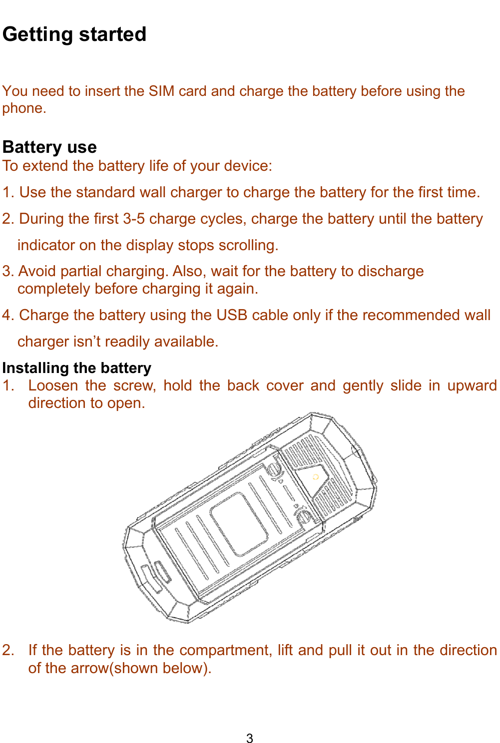    3 Getting started You need to insert the SIM card and charge the battery before using the phone.  Battery use To extend the battery life of your device: 1. Use the standard wall charger to charge the battery for the first time. 2. During the first 3-5 charge cycles, charge the battery until the battery indicator on the display stops scrolling. 3. Avoid partial charging. Also, wait for the battery to discharge completely before charging it again. 4. Charge the battery using the USB cable only if the recommended wall charger isn’t readily available. Installing the battery 1.  Loosen the screw, hold the back cover and gently slide in upward direction to open.   2.  If the battery is in the compartment, lift and pull it out in the direction of the arrow(shown below). 