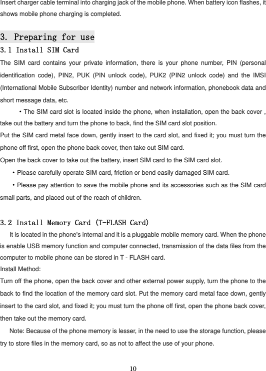  10Insert charger cable terminal into charging jack of the mobile phone. When battery icon flashes, it shows mobile phone charging is completed.  3. Preparing for use 3.1 Install SIM Card The SIM card contains your private information, there is your phone number, PIN (personal identification code), PIN2, PUK (PIN unlock code), PUK2 (PIN2 unlock code) and the IMSI (International Mobile Subscriber Identity) number and network information, phonebook data and short message data, etc.    ·The SIM card slot is located inside the phone, when installation, open the back cover , take out the battery and turn the phone to back, find the SIM card slot position. Put the SIM card metal face down, gently insert to the card slot, and fixed it; you must turn the phone off first, open the phone back cover, then take out SIM card. Open the back cover to take out the battery, insert SIM card to the SIM card slot. ·Please carefully operate SIM card, friction or bend easily damaged SIM card. ·Please pay attention to save the mobile phone and its accessories such as the SIM card small parts, and placed out of the reach of children.  3.2 Install Memory Card (T-FLASH Card)    It is located in the phone&apos;s internal and it is a pluggable mobile memory card. When the phone is enable USB memory function and computer connected, transmission of the data files from the computer to mobile phone can be stored in T - FLASH card. Install Method: Turn off the phone, open the back cover and other external power supply, turn the phone to the back to find the location of the memory card slot. Put the memory card metal face down, gently insert to the card slot, and fixed it; you must turn the phone off first, open the phone back cover, then take out the memory card. Note: Because of the phone memory is lesser, in the need to use the storage function, please try to store files in the memory card, so as not to affect the use of your phone.  