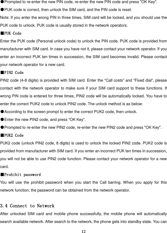  12●Prompted to re-enter the new PIN code, re-enter the new PIN code and press &quot;OK Key&quot;. ●PUK code is correct, then unlock the SIM card, and the PIN code is reset. Note: If you enter the wrong PIN in three times, SIM card will be locked, and you should use the PUK code to unlock. PUK code is usually stored in the network operators. ■PUK Code Enter the PUK code (Personal unlock code) to unlock the PIN code. PUK code is provided from manufacturer with SIM card. In case you have not it, please contact your network operator. If you enter an incorrect PUK ten times in succession, the SIM card becomes invalid. Please contact your network operator for a new card. ■PIN2 Code PIN2 code (4-8 digits) is provided with SIM card. Enter the “Call costs” and “Fixed dial”, please contact with the network operator to make sure if your SIM card support to these functions. If wrong PIN code is entered for three times, PIN2 code will be automatically locked. You have to enter the correct PUK2 code to unlock PIN2 code. The unlock method is as below: ●According to the screen prompt to enter the correct PUK2 code, then unlock. ●Enter the new PIN2 code, and press “OK Key”. ●Prompted to re-enter the new PIN2 code, re-enter the new PIN2 code and press &quot;OK Key&quot;. ■PUK2 Code PUK2 code (unlock PIN2 code, 8 digits) is used to unlock the locked PIN2 code. PUK2 code is provided from manufacturer with SIM card. If you enter an incorrect PUK ten times in succession, you will not be able to use PIN2 code function. Please contact your network operator for a new card. ■Prohibit password You will use the prohibit password when you start the Call barring. When you apply for this network function, the password can be obtained from the network operator.  3.4 Connect to Network After unlocked SIM card and mobile phone successfully, the mobile phone will automatically search available network. After search to the network, the phone gets into standby state. You can 