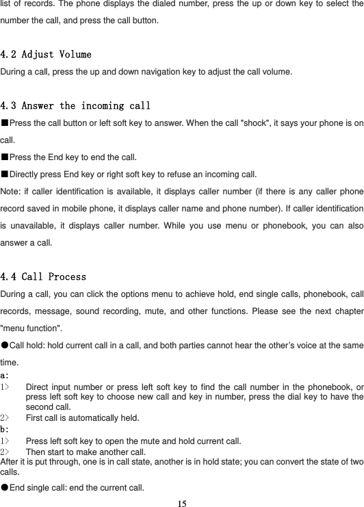  15list of records. The phone displays the dialed number, press the up or down key to select the number the call, and press the call button.  4.2 Adjust Volume During a call, press the up and down navigation key to adjust the call volume.  4.3 Answer the incoming call ■Press the call button or left soft key to answer. When the call &quot;shock&quot;, it says your phone is on call. ■Press the End key to end the call. ■Directly press End key or right soft key to refuse an incoming call. Note: if caller identification is available, it displays caller number (if there is any caller phone record saved in mobile phone, it displays caller name and phone number). If caller identification is unavailable, it displays caller number. While you use menu or phonebook, you can also answer a call.  4.4 Call Process During a call, you can click the options menu to achieve hold, end single calls, phonebook, call records, message, sound recording, mute, and other functions. Please see the next chapter &quot;menu function&quot;. ●Call hold: hold current call in a call, and both parties cannot hear the other’s voice at the same time. a: 1&gt; Direct input number or press left soft key to find the call number in the phonebook, or press left soft key to choose new call and key in number, press the dial key to have the second call. 2&gt; First call is automatically held. b: 1&gt; Press left soft key to open the mute and hold current call. 2&gt; Then start to make another call. After it is put through, one is in call state, another is in hold state; you can convert the state of two calls. ●End single call: end the current call. 