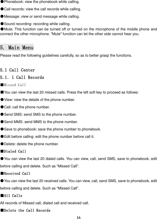  16●Phonebook: view the phonebook while calling. ●Call records: view the call records while calling. ●Message: view or send message while calling. ●Sound recording: recording while calling. ●Mute: This function can be turned off or turned on the microphone of the mobile phone and connect the other microphone. &quot;Mute&quot; function can let the other side cannot hear you.  5. Main Menu Please read the following guidelines carefully, so as to better grasp the functions.  5.1 Call Center 5.1．1 Call Records ■Missed Call ■You can view the last 20 missed calls. Press the left soft key to proceed as follows: ●View: view the details of the phone number. ●Call: call the phone number. ●Send SMS: send SMS to the phone number. ●Send MMS: send MMS to the phone number. ●Save to phonebook: save the phone number to phonebook. ●Edit before calling: edit the phone number before call it. ●Delete: delete the phone number. ■Dialed Call ●You can view the last 20 dialed calls. You can view, call, send SMS, save to phonebook, edit before calling and delete. Such as “Missed Call”. ■Received Call ●You can view the last 20 received calls. You can view, call, send SMS, save to phonebook, edit before calling and delete. Such as “Missed Call”. ■All Calls All records of Missed call, dialed call and received call. ■Delete the Call Records 