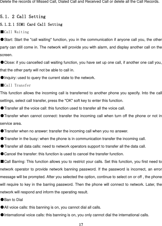  17Delete the records of Missed Call, Dialed Call and Received Call or delete all the Call Records.  5.1．2 Call Setting 5.1.2.1 SIM1 Card Call Setting ■Call Waiting ●Start: Start the &quot;call waiting&quot; function, you in the communication if anyone call you, the other party can still come in. The network will provide you with alarm, and display another call on the screen. ●Close: if you cancelled call waiting function, you have set up one call, if another one call you, that the other party will not be able to call in. ●Inquiry: used to query the current state to the network. ■Call Transfer This function allows the incoming call is transferred to another phone you specify. Into the call settings, select call transfer, press the &quot;OK&quot; soft key to enter this function. ●Transfer all the voice call: this function used to transfer all the voice call. ●Transfer when cannot connect: transfer the incoming call when turn off the phone or not in service area. ●Transfer when no answer: transfer the incoming call when you no answer. ●Transfer in the busy: when the phone is in communication transfer the incoming call. ●Transfer all data calls: need to network operators support to transfer all the data call. ●Cancel the transfer: this function is used to cancel the transfer function. ■Call Barring: This function allows you to restrict your calls. Set this function, you first need to network operator to provide network banning password. If the password is incorrect, an error message will be prompted. After you selected the option, continue to select on or off , the phone will require to key in the barring password. Then the phone will connect to network. Later, the network will respond and inform the operating result. ●Ban to Dial ●All voice calls: this banning is on, you cannot dial all calls. ●International voice calls: this banning is on, you only cannot dial the international calls. 