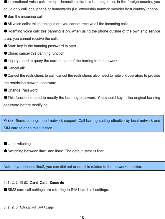  18●International voice calls except domestic calls: this banning is on, in the foreign country, you could only call local phone or homewards (i.e. ownership network provider host country) phone. ●Ban the incoming call ●All voice calls: this banning is on, you cannot receive all the incoming calls. ●Roaming voice call: this banning is on, when using the phone outside of the own ship service area, you cannot receive the calls. ●Start: key in the banning password to start. ●Close: cancel this banning function. ●Inquiry: used to query the current state of the barring to the network. ■Cancel all: ●Cancel the restrictions to call, cancel the restrictions also need to network operators to provide the restriction network password. ■Change Password ●This function is used to modify the banning password. You should key in the original banning password before modifying.  Note: Some settings need network support. Call barring setting effective by local network and SIM card to open this function.  ■Line switching ●Switching between line1 and line2. The default state is line1.  Note: If you choose line2, you can dial out or not, it is related to the network operator.  5.1.2.2 SIM2 Card Call Records ■SIM2 card call settings are referring to SIM1 card call settings.  5.1.2.3 Advanced Settings 
