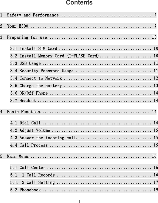  1  Contents 1. Safety and Performance ....................................... 22. Your E300 .................................................... 73. Preparing for use ........................................... 103.1 Install SIM Card ....................................... 103.2 Install Memory Card (T-FLASH Card) ...................... 103.3 USB Usage .............................................. 113.4 Security Password Usage ................................ 113.4 Connect to Network ..................................... 123.5 Charge the battery ..................................... 133.6 ON/Off Phone ........................................... 143.7 Headset ................................................ 144. Basic Function .............................................. 144.1 Dial Call .............................................. 144.2 Adjust Volume .......................................... 154.3 Answer the incoming call................................ 154.4 Call Process ........................................... 155. Main Menu ................................................... 165.1 Call Center ............................................ 165.1．1 Call Records ........................................ 165.1．2 Call Setting ........................................ 175.2 Phonebook .............................................. 19