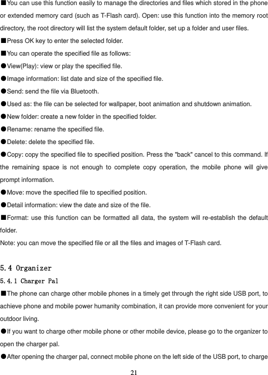  21■You can use this function easily to manage the directories and files which stored in the phone or extended memory card (such as T-Flash card). Open: use this function into the memory root directory, the root directory will list the system default folder, set up a folder and user files. ■Press OK key to enter the selected folder. ■You can operate the specified file as follows: ●View(Play): view or play the specified file. ●Image information: list date and size of the specified file. ●Send: send the file via Bluetooth. ●Used as: the file can be selected for wallpaper, boot animation and shutdown animation. ●New folder: create a new folder in the specified folder. ●Rename: rename the specified file. ●Delete: delete the specified file. ●Copy: copy the specified file to specified position. Press the &quot;back&quot; cancel to this command. If the remaining space is not enough to complete copy operation, the mobile phone will give prompt information. ●Move: move the specified file to specified position. ●Detail information: view the date and size of the file. ■Format: use this function can be formatted all data, the system will re-establish the default folder. Note: you can move the specified file or all the files and images of T-Flash card.  5.4 Organizer 5.4.1 Charger Pal ■The phone can charge other mobile phones in a timely get through the right side USB port, to achieve phone and mobile power humanity combination, it can provide more convenient for your outdoor living. ●If you want to charge other mobile phone or other mobile device, please go to the organizer to open the charger pal. ●After opening the charger pal, connect mobile phone on the left side of the USB port, to charge 