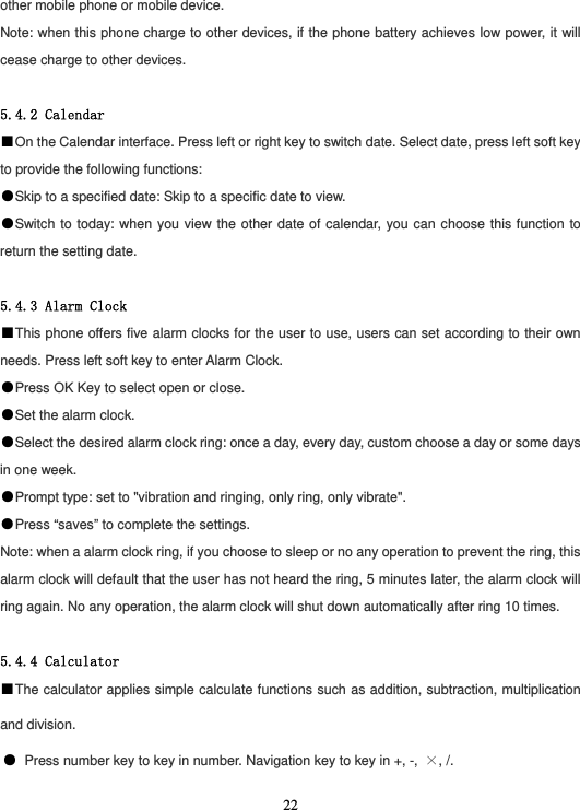  22other mobile phone or mobile device. Note: when this phone charge to other devices, if the phone battery achieves low power, it will cease charge to other devices.  5.4.2 Calendar ■On the Calendar interface. Press left or right key to switch date. Select date, press left soft key to provide the following functions: ●Skip to a specified date: Skip to a specific date to view. ●Switch to today: when you view the other date of calendar, you can choose this function to return the setting date.  5.4.3 Alarm Clock ■This phone offers five alarm clocks for the user to use, users can set according to their own needs. Press left soft key to enter Alarm Clock. ●Press OK Key to select open or close. ●Set the alarm clock. ●Select the desired alarm clock ring: once a day, every day, custom choose a day or some days in one week. ●Prompt type: set to &quot;vibration and ringing, only ring, only vibrate&quot;. ●Press “saves” to complete the settings. Note: when a alarm clock ring, if you choose to sleep or no any operation to prevent the ring, this alarm clock will default that the user has not heard the ring, 5 minutes later, the alarm clock will ring again. No any operation, the alarm clock will shut down automatically after ring 10 times.  5.4.4 Calculator ■The calculator applies simple calculate functions such as addition, subtraction, multiplication and division. ● Press number key to key in number. Navigation key to key in +, -,  ×, /. 