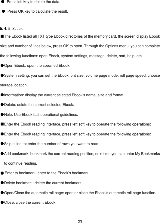  23● Press left key to delete the data. ● Press OK key to calculate the result.  5.4.5 Ebook ■The Ebook listed all TXT type Ebook directories of the memory card, the screen display Ebook size and number of lines below, press OK to open. Through the Options menu, you can complete the following functions: open Ebook, system settings, message, delete, sort, help, etc. ●Open Ebook: open the specified Ebook. ●System setting: you can set the Ebook font size, volume page mode, roll page speed, choose storage location. ●Information: display the current selected Ebook’s name, size and format. ●Delete: delete the current selected Ebook. ●Help: Use Ebook fast operational guidelines. ■Enter the Ebook reading interface, press left soft key to operate the following operations: ●Enter the Ebook reading interface, press left soft key to operate the following operations: ●Skip a line to: enter the number of rows you want to read. ●Add bookmark: bookmark the current reading position, next time you can enter My Bookmarks to continue reading. ●Enter to bookmark: enter to the Ebook’s bookmark. ●Delete bookmark: delete the current bookmark. ●Open/Close the automatic roll page: open or close the Ebook’s automatic roll page function. ●Close: close the current Ebook.  