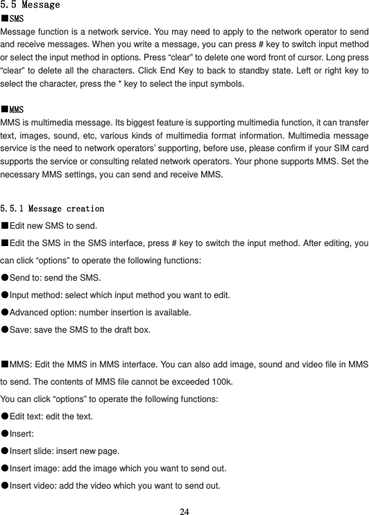  245.5 Message ■SMS Message function is a network service. You may need to apply to the network operator to send and receive messages. When you write a message, you can press # key to switch input method or select the input method in options. Press “clear” to delete one word front of cursor. Long press “clear” to delete all the characters. Click End Key to back to standby state. Left or right key to select the character, press the * key to select the input symbols.  ■MMS MMS is multimedia message. Its biggest feature is supporting multimedia function, it can transfer text, images, sound, etc, various kinds of multimedia format information. Multimedia message service is the need to network operators’ supporting, before use, please confirm if your SIM card supports the service or consulting related network operators. Your phone supports MMS. Set the necessary MMS settings, you can send and receive MMS.  5.5.1 Message creation ■Edit new SMS to send. ■Edit the SMS in the SMS interface, press # key to switch the input method. After editing, you can click “options” to operate the following functions: ●Send to: send the SMS. ●Input method: select which input method you want to edit. ●Advanced option: number insertion is available. ●Save: save the SMS to the draft box.  ■MMS: Edit the MMS in MMS interface. You can also add image, sound and video file in MMS to send. The contents of MMS file cannot be exceeded 100k. You can click “options” to operate the following functions: ●Edit text: edit the text. ●Insert: ●Insert slide: insert new page. ●Insert image: add the image which you want to send out. ●Insert video: add the video which you want to send out. 