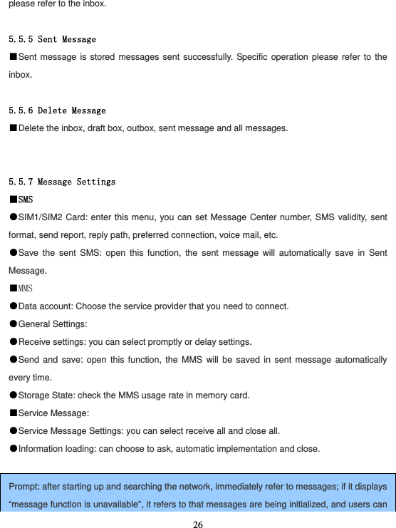  26please refer to the inbox.  5.5.5 Sent Message ■Sent message is stored messages sent successfully. Specific operation please refer to the inbox.  5.5.6 Delete Message ■Delete the inbox, draft box, outbox, sent message and all messages.   5.5.7 Message Settings ■SMS ●SIM1/SIM2 Card: enter this menu, you can set Message Center number, SMS validity, sent format, send report, reply path, preferred connection, voice mail, etc. ●Save the sent SMS: open this function, the sent message will automatically save in Sent Message. ■MMS ●Data account: Choose the service provider that you need to connect. ●General Settings: ●Receive settings: you can select promptly or delay settings. ●Send and save: open this function, the MMS will be saved in sent message automatically every time. ●Storage State: check the MMS usage rate in memory card. ■Service Message: ●Service Message Settings: you can select receive all and close all. ●Information loading: can choose to ask, automatic implementation and close.  Prompt: after starting up and searching the network, immediately refer to messages; if it displays “message function is unavailable”, it refers to that messages are being initialized, and users can 