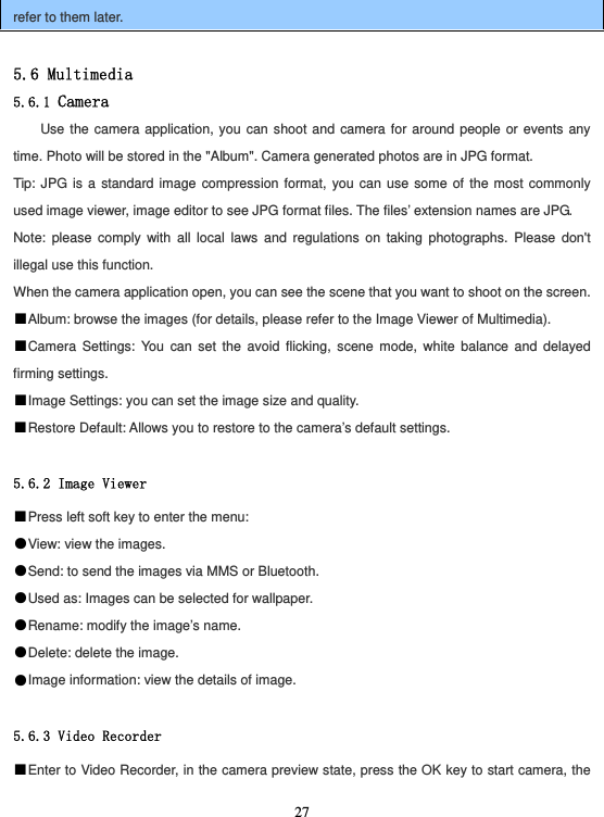  27refer to them later.  5.6 Multimedia 5.6.1 Camera Use the camera application, you can shoot and camera for around people or events any time. Photo will be stored in the &quot;Album&quot;. Camera generated photos are in JPG format. Tip: JPG is a standard image compression format, you can use some of the most commonly used image viewer, image editor to see JPG format files. The files’ extension names are JPG. Note: please comply with all local laws and regulations on taking photographs. Please don&apos;t illegal use this function. When the camera application open, you can see the scene that you want to shoot on the screen. ■Album: browse the images (for details, please refer to the Image Viewer of Multimedia). ■Camera Settings: You can set the avoid flicking, scene mode, white balance and delayed firming settings. ■Image Settings: you can set the image size and quality. ■Restore Default: Allows you to restore to the camera’s default settings.  5.6.2 Image Viewer ■Press left soft key to enter the menu: ●View: view the images. ●Send: to send the images via MMS or Bluetooth. ●Used as: Images can be selected for wallpaper. ●Rename: modify the image’s name. ●Delete: delete the image. ●Image information: view the details of image.  5.6.3 Video Recorder ■Enter to Video Recorder, in the camera preview state, press the OK key to start camera, the 