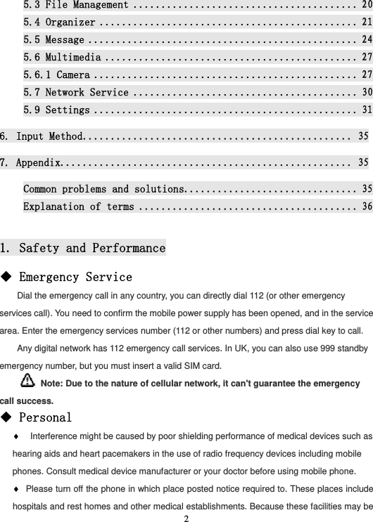  25.3 File Management ........................................ 205.4 Organizer .............................................. 215.5 Message ................................................ 245.6 Multimedia ............................................. 275.6.1 Camera ............................................... 275.7 Network Service ........................................ 305.9 Settings ............................................... 316. Input Method ................................................ 357. Appendix.................................................... 35Common problems and solutions ............................... 35Explanation of terms ....................................... 36 1. Safety and Performance ◆ Emergency Service Dial the emergency call in any country, you can directly dial 112 (or other emergency services call). You need to confirm the mobile power supply has been opened, and in the service area. Enter the emergency services number (112 or other numbers) and press dial key to call. Any digital network has 112 emergency call services. In UK, you can also use 999 standby emergency number, but you must insert a valid SIM card.   Note: Due to the nature of cellular network, it can&apos;t guarantee the emergency call success. ◆ Personal ♦ Interference might be caused by poor shielding performance of medical devices such as hearing aids and heart pacemakers in the use of radio frequency devices including mobile phones. Consult medical device manufacturer or your doctor before using mobile phone. ♦ Please turn off the phone in which place posted notice required to. These places include hospitals and rest homes and other medical establishments. Because these facilities may be 