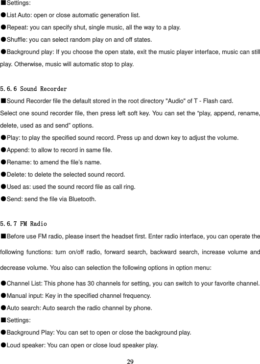  29■Settings: ●List Auto: open or close automatic generation list. ●Repeat: you can specify shut, single music, all the way to a play. ●Shuffle: you can select random play on and off states. ●Background play: If you choose the open state, exit the music player interface, music can still play. Otherwise, music will automatic stop to play.  5.6.6 Sound Recorder ■Sound Recorder file the default stored in the root directory &quot;Audio&quot; of T - Flash card. Select one sound recorder file, then press left soft key. You can set the “play, append, rename, delete, used as and send” options. ●Play: to play the specified sound record. Press up and down key to adjust the volume. ●Append: to allow to record in same file. ●Rename: to amend the file’s name. ●Delete: to delete the selected sound record. ●Used as: used the sound record file as call ring. ●Send: send the file via Bluetooth.  5.6.7 FM Radio ■Before use FM radio, please insert the headset first. Enter radio interface, you can operate the following functions: turn on/off radio, forward search, backward search, increase volume and decrease volume. You also can selection the following options in option menu: ●Channel List: This phone has 30 channels for setting, you can switch to your favorite channel. ●Manual input: Key in the specified channel frequency. ●Auto search: Auto search the radio channel by phone. ■Settings: ●Background Play: You can set to open or close the background play. ●Loud speaker: You can open or close loud speaker play. 