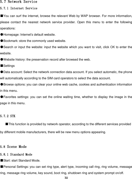  30 5.7 Network Service 5.7.1 Internet Service ■You can surf the internet, browse the relevant Web by WAP browser. For more information, please contact the nearest network service provider. Open this menu to enter the following operations: ●Homepage: Internet’s default website. ●Bookmark: store the commonly used website. ●Search or input the website: input the website which you want to visit, click OK to enter the website. ●Website history: the preservation record after browsed the web. ■Settings ●Data account: Select the network connection data account. If you select automatic, the phone will automatically according to the SIM card operators to select the data account. ●Browse options: you can clear your online web cache, cookies and authentication information in this menu. ●Favorites settings: you can set the online waiting time, whether to display the image in the page in this menu.  5.7.2 STK ■This function is provided by network operator, according to the different services provided by different mobile manufacturers, there will be new menu options appearing.  5.8 Scene Mode 5.8.1 Standard Mode ■Start: start Standard Mode. ■Personal Settings: you can set ring type, alert type, incoming call ring, ring volume, message ring, message ring volume, key sound, boot ring, shutdown ring and system prompt on/off. 