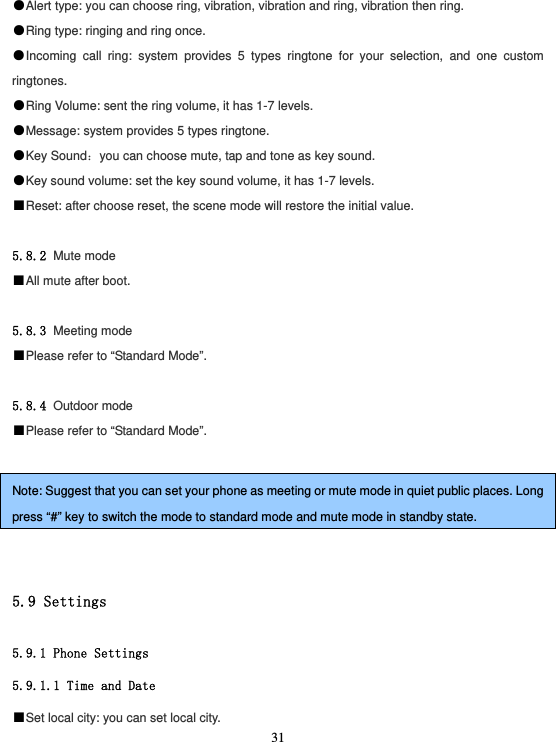  31●Alert type: you can choose ring, vibration, vibration and ring, vibration then ring. ●Ring type: ringing and ring once. ●Incoming call ring: system provides 5 types ringtone for your selection, and one custom ringtones. ●Ring Volume: sent the ring volume, it has 1-7 levels. ●Message: system provides 5 types ringtone. ●Key Sound：you can choose mute, tap and tone as key sound. ●Key sound volume: set the key sound volume, it has 1-7 levels. ■Reset: after choose reset, the scene mode will restore the initial value.  5.8.2 Mute mode ■All mute after boot.  5.8.3 Meeting mode ■Please refer to “Standard Mode”.  5.8.4 Outdoor mode ■Please refer to “Standard Mode”.  Note: Suggest that you can set your phone as meeting or mute mode in quiet public places. Long press “#” key to switch the mode to standard mode and mute mode in standby state.   5.9 Settings  5.9.1 Phone Settings 5.9.1.1 Time and Date ■Set local city: you can set local city. 